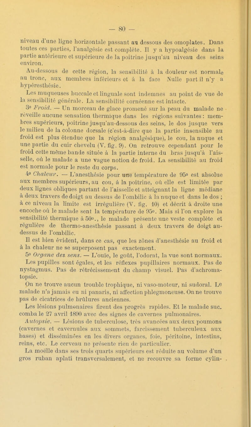 niveau d'une ligne horizontale passant au dessous des omoplates. Dans toutes ces parties, l'analgésie est complète. Il y a hypoalgésie dans la partie antérieure et supérieure de la poitrine jusqu'au niveau des seins environ. Au-dessous de cette région, la sensibilité ù la douleur est normale au tronc, aux membres inférieurs et à la face Nulle part il n'y a hypéresthésie. Les muqueuses buccale et linguale sont indemnes au point de vue de la sensibilité générale. Là sensibilité cornéenne est intacte. 30 Froid. — Un morceau de glace promené sur la peau du malade ne réveille aucune sensation thermique dans les régions suivantes : mem- bres supérieurs, poitrine jusqu'au-dessous des seins, le dos jusque vers le milieu de la colonne dorsale (c'est-à-dire que la partie insensible au froid est plus étendue que la région analgésique), le cou, la nuque et une partie du cuir chevelu (V. fig. 9). On retrouve cependant pour le froid cette même bande située à la partie interne du bras jusqu'à l'ais- selle, où le malade a une vague notion de froid. La sensibilité au froid est normale pour le reste du corps. 40 Chaleur. — L'anesthésie pour une température de 95° est absolue aux membres supérieurs, au cou, à la poitrine, où elle est limitée par deux lignes obliques partant de l'aisselle et atteignant la ligne médiane à deux travers de doigt au dessus de l'ombilic à la nuque et dans le dos ; à ce niveau la limite est irrégulière (V. fig. 10) et décrit à droite une encoche où le malade sent la température de 95°. Mais si l'on explore la sensibilité thermique à 50o., le malade présente une veste complète et régulière de thermo-anesthésie passant à deux travers de doigt au- dessus de l'ombilic. Il est bien évident, dans ce cas, que les zones d'anesthésie au froid et à la chaleur ne se superposent pas exactement. 50 Organe des sens. — L'ouïe, le goût, l'odorat, la vue sont normaux. Les pupilles sont égales, et les réflexes pupillaires normaux. Pas de nystagmus. Pas de rétrécissement du champ visuel. Pas d'achroma- topsie. On ne trouve aucun trouble trophique, ni vaso-moteur, ni sudoral. Le malade n'a jamais eu ni panaris, ni affection phlegmoneuse. On ne trouve pas de cicatrices de brûlures anciennes. Les lésions pulmonaires firent des progrès rapides. Et le malade suc. comba le 27 avril 1890 avec des signes de cavernes pulmonaires. Autopsie. — Lésions de tuberculose, très avancées aux deux poumons (cavernes et cavernules aux sommets, farcissement tuberculeux aux bases) et disséminées en les divers organes, foie, péritoine, intestins, reins, etc. Le cerveau ne présente rien de particulier. La moelle dans ses trois quarts supérieurs est réduite au volume d'un gros ruban aplati transversalement, et ne recouvre sa forme cylin-