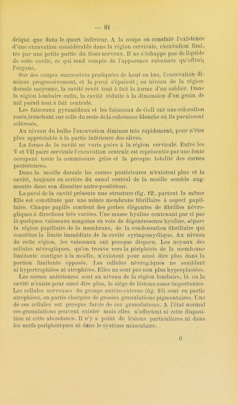 drique que dans le quart inférieur. A la coupe on consfale l'existence -d'une excavation considérable dans la région cervicale, excavation limi- tée par une petite partie du tissu nerveux. Il ne s'échappe pas de liquide de cette cavité, ce qui rend compte de l'apparence rubannée qu'olTrait l'organe. Sur des coupes successives pratiquées do haut en bas, l'excavation di- minue progressivement, et la paroi s'épaissit ; au niveau de la région dorsale moyenne, la cavité revêt lout à fait la lorme d'un sablier. Dans la région lombaire enfin, la cavité réduite à la dimension d'un grain de mil paraît tout à fait centrale. Les faisceaux pyramidaux et les faisceaux de GoU ont une coloration rosée, tranchant sur celle du reste de la substance blanche où ils paraissent sclérosés. Au niveau du bulbe l'excavation diminue très rapidement, pour n'être plus appréciable à la partie inférieure des olives. l^a forme de la cavité ne varie guère à la région cervicale. Entre les V et VII paire cervicale l'excavation centrale est représentée par une fente occupant toute la commissure grise et la presque totalité des cornes postérieures. Dans la moelle dorsale les cornes postérieures n'existent plus et la cavité, toujours en arriére du canal central de la moelle semble aug- mentée dans son diamètre antro-postérieur. La paroi de la cavité présente une structure (fig. 12), partout la même Elle est constituée par une mince membrane librillaire à aspect papil- laire. Chaque papille contient des gerbes élégantes de fibrilles névro- gliques à directions très variées. Une masse hyaline contenant par ci par là quelques vaisseaux sanguins en voie de dégénéresence hyaline, sépare la région papillaire de la membrane, de la condensation fibrillaire qui constitue la limite immédiate de la cavité syringomyélique. Au niveau de cette région, les vaisseaux ont presque disparu. Les noyaux des cellules névrogliques, qu'on trouve vers la périphérie de la membrane limitante contiguë à la moelle, n'existent pour ainsi dire plus dans la portion limitante opposée. I^es cellules névrogliques ne seml)lent ni hypertrophiées ni atrophiées. Elles ne sont pas non plus hyperplasiées. Les cornes antérieures sont au niveau de la région lombaire, là ou la cavité n'existe pour ainsi dire plus, le siège de lésions assez importantes- Les cellules nerveuses du groupe antéro-externe (fig. l.'>) sont en partie atrophiées, en partie chargées de grosses granulations pigmentaires. Une de ces cellules est presque farcie de ces granulations. A l'état normal ces granulations peuvent exister mais elles n'atl'ectent ni cette disposi- tion ni cette abondance. Il n'y a point de lésions particulières ni dans les nerfs périphériques ni dans le système musculaire. G