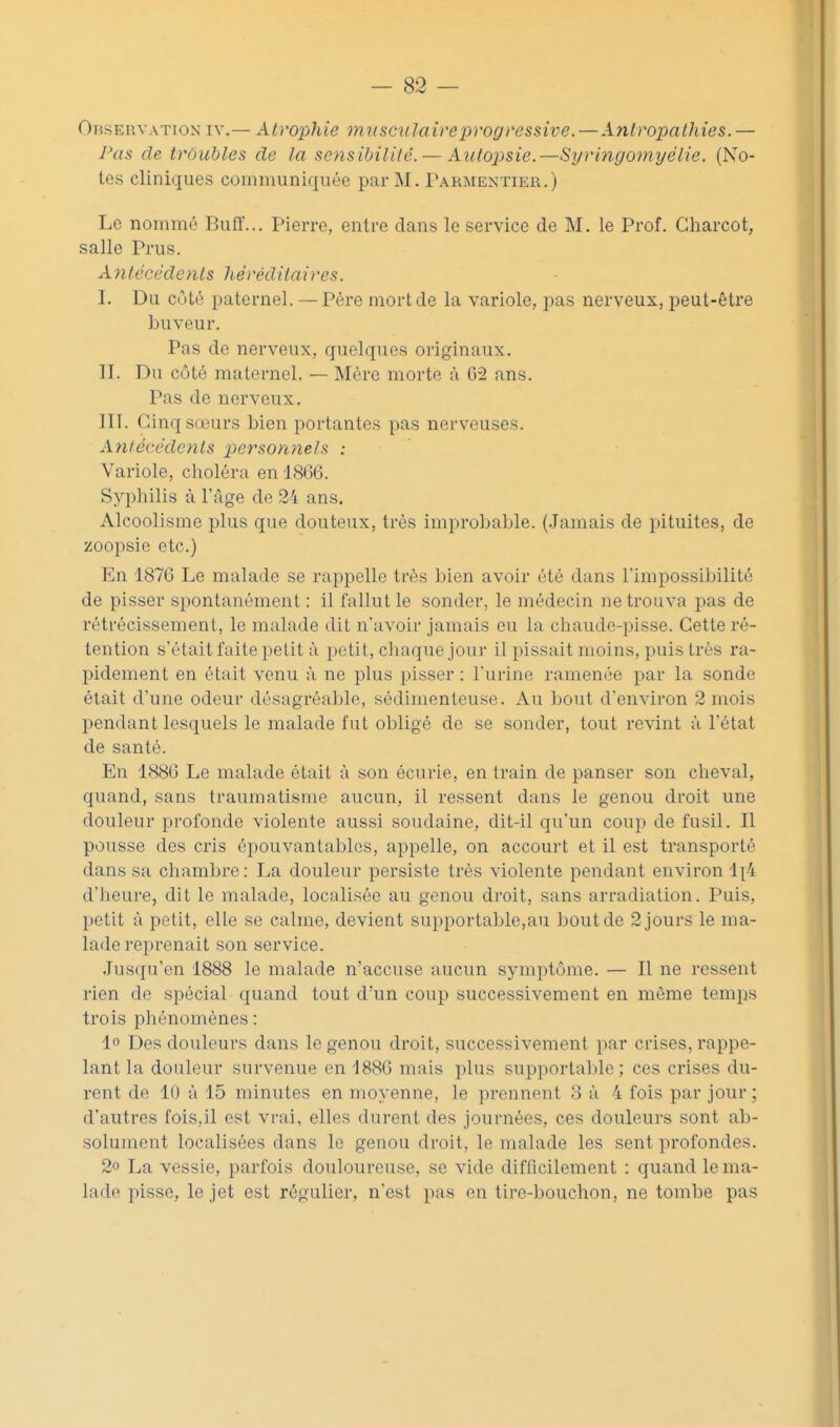 Observation iv.— Atrophie musculaire progressive. — Anlropalhies.— J^as de trôubles de la sensibilité. — Autopsie.—Syringomyélie. (No- tes cliniques communiquée par M. Parmentieu.) Le nommé Buff... Pierre, entre dans le service de M. le Prof. Charcot, salle Prus. Aiilécedents héréditaires. I. Du côté paternel. — Père mort de la variole, pas nerveux, peut-être buveur. Pas de nerveux, quelques originaux. II. Du côté maternel. — Mère morte à 02 ans. Pas de nerveux. III. Cinq sœurs bien portantes pas nerveuses. Antécédc7its personnels ; Variole, clioléra en 1866. Syphilis à l'âge de 24 ans. Alcoolisme plus que douteux, très improbable. (.lamais de pituites, de zoopsie etc.) En 1876 Le malade se rappelle très bien avoir été dans l'impossibilité de pisser spontanément : il fallut le sonder, le médecin ne trouva pas de rétrécissement, le malade dit n'avoir jamais eu la chaude-pisse. Cette ré- tention s'était faite petit à petit, cliaque jour il pissait moins, puis très ra- pidement en était venu à ne plus pisser : l'urine ramenée par la sonde était d'une odeur désagréable, sédimenteuse. Au bout d'environ 2 mois pendant lesquels le malade fut obligé de se sonder, tout revint à l'état de santé. En 1886 Le malade était à son écurie, en train de panser son cheval, quand, sans traumatisme aucun, il ressent dans le genou droit une douleur profonde violente aussi soudaine, dit-il qu'un coup de fusil. Il pousse des cris épouvantables, appelle, on accourt et il est transporté dans sa cliambre: La douleur persiste très violente pendant environ 1^4 d'heure, dit le malade, localisée au genou droit, sans arradiation. Puis, petit à petit, elle se calme, devient supportable,au bout de 2 jours le ma- lade reprenait son service. Jusqu'en 1888 le malade n'accuse aucun symptôme. — Il ne ressent rien de spécial quand tout d'un coup successivement en même temps trois phénomènes : 1° Des douleurs dans le genou droit, successivement par crises, rappe- lant la douleur survenue en 1886 mais plus supportable; ces crises du- rent de 10 à 15 minutes en moyenne, le prennent 3 à 4 fois par jour; d'autres fois,il est vrai, elles durent des journées, ces douleurs sont ab- solument localisées dans le genou droit, le malade les sent profondes. 2o La vessie, parfois douloureuse, se vide difficilement : quand le ma- lade pisse, le jet est régulier, n'est pas en tire-bouchon, ne tombe pas