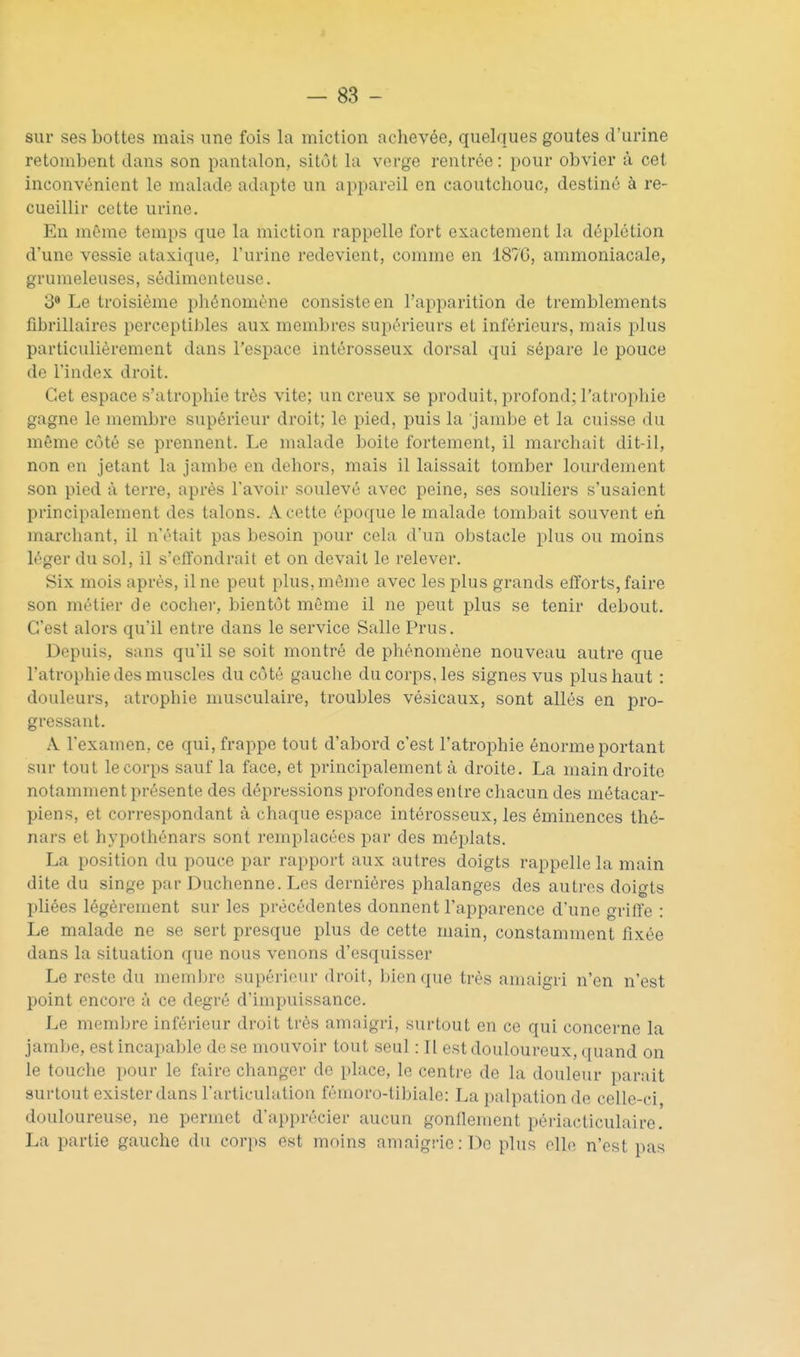 sur ses bottes mais une fois la miction achevée, quelques goûtes d'urine retombent dans son pantalon, sitôt la verge rentrée : pour obvier à cet inconvénient le malade adapte un appareil en caoutchouc, destiné à re- cueillir cette urine. En même temps que la miction rappelle fort exactement la déplétion d'une vessie ataxique, l'urine redevient, comme en 187G, ammoniacale, grumeleuses, sédimenteuse. 3* Le troisième phénomène consiste en l'apparition de tremblements fibrillaires perceptii)les aux membres supérieurs et inférieurs, mais plus particulièrement dans l'espace intérosseux dorsal qui sépare le pouce de l'index droit. Cet espace s'atrophie très vite; un creux se produit, profond; l'atropliie gagne le membre supérieur droit; le pied, puis la jambe et la cuisse du même côté se prennent. Le malade boite fortement, il marchait dit-il, non en jetant la jambe en dehors, mais il laissait tomber lourdement son pied à terre, après l'avoir soulevé avec peine, ses souliers s'usaient principalement des talons. A cette époque le malade tombait souvent eh marchant, il n'était pas besoin pour cela d'un obstacle plus ou moins léger du sol, il s'ell'ondrait et on devait le relever. Six mois après, il ne peut plus, même avec les plus grands efforts, faire son métier de cochei-, bientôt même il ne peut plus se tenir debout. C'est alors qu'il entre dans le service Salle Prus. Depuis, sans qu'il se soit montré de phénomène nouveau autre que l'atrophie des muscles du côté gauche du corps, les signes vus plus haut : douleurs, atrophie musculaire, troubles vésicaux, sont allés en pro- gressant. A l'examen, ce qui, frappe tout d'abord c'est l'atrophie énorme portant sur tout le corps sauf la face, et principalement à droite. La main droite notamment présente des dépressions profondes entre chacun des métacar- piens, et correspondant à chaque espace intérosseux, les éminences thé- nars et hypothénars sont remplacées par des méplats. La position du pouce par rapport aux autres doigts rappelle la main dite du singe par Duchenne. Les dernières phalanges des autres doigts pliées légèrement sur les précédentes donnent l'apparence d'une griffe : Le malade ne se sert presque plus de cette main, constamment fixée dans la situation que nous venons d'esquisser Le reste du membre supérieur droit, bien que très amaigri n'en n'est point encore à ce degré d'impuissance. Le meml)re inférieur droit très amaigri, surtout en ce qui concerne la jambe, est incapable de se mouvoir tout seul : Il est douloureux, quand on le touche pour le faire changer de place, le centre de la douleur parait surtout exister dans l'articulation fémoro-tibiale: La palpation de celle-ci douloureuse, ne permet d'apprécier aucun gonflement périacticulaire. La partie gauche du corps est mohis amaigrie: De plus elle n'est pas
