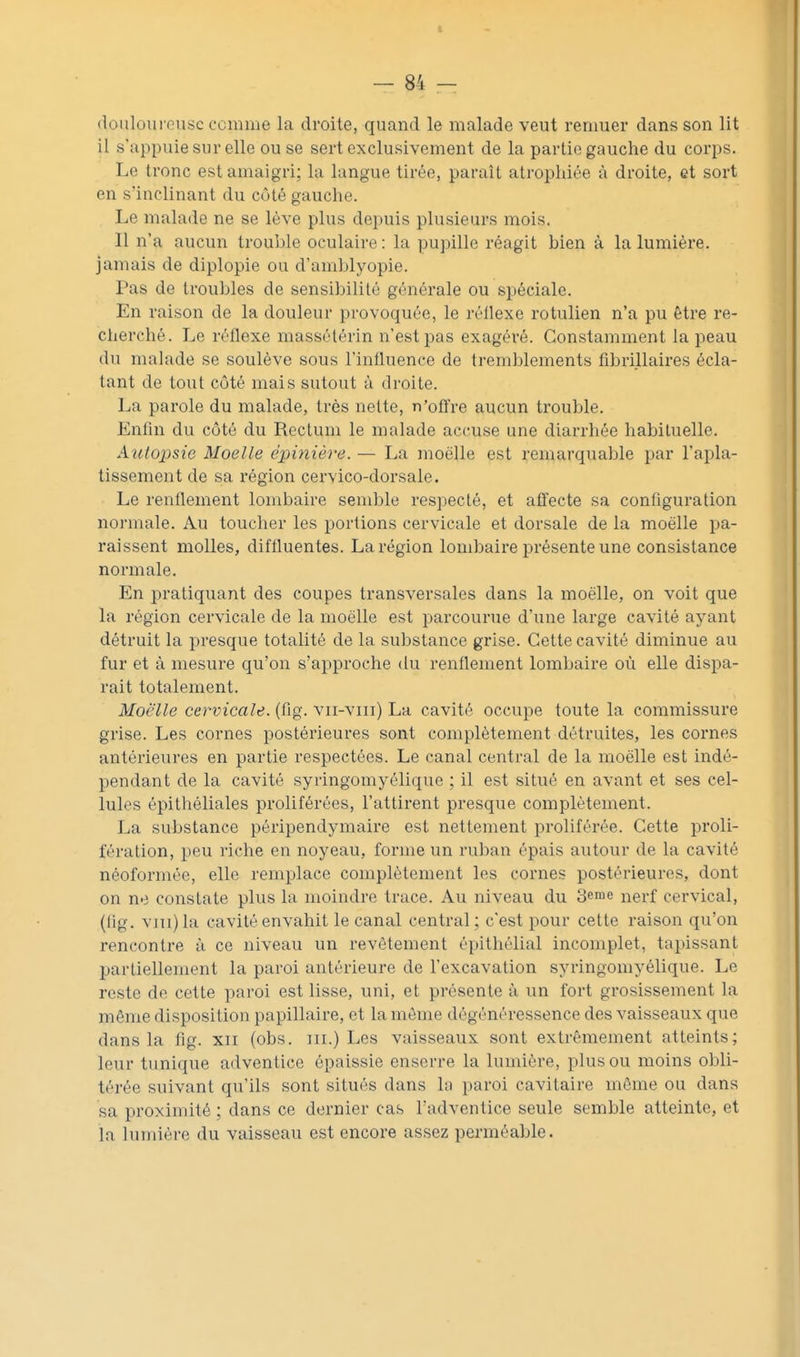 t — 84 — (louloui Gusc comme la droite, quand le malade veut remuer dans son lit il s'appuie sur elle ou se sert exclusivement de la partie gauche du corps. Le tronc est amaigri; la langue tirée, paraît atrophiée à droite, et sort en s'inclinant du côté gauche. Le malade ne se lève plus depuis plusieurs mois. II n'a aucun trouble oculaire : la pupille réagit bien à la lumière, jamais de diplopie ou d'amblyopie. Pas de troubles de sensibilité générale ou spéciale. En raison de la douleur provoquée, le réllexe rotulien n'a pu être re- cherché. Le réflexe massélérin n'est pas exagéré. Constamment la peau du malade se soulève sous l'influence de tremblements fibrillaires écla- tant de tout côté mais sutout à droite. La parole du malade, très nette, n'offre aucun trouble. Enfin du côté du Rectum le malade accuse une diarrhée habituelle. Autopsie Moelle épinière. — La moelle est remarquable par l'apla- tissement de sa région cervico-dorsale. Le renflement lombaire semble respecté, et aflfecte sa configuration normale. Au toucher les portions cervicale et dorsale de la moelle pa- raissent molles, diffluentes. La région lombaire présente une consistance normale. En pratiquant des coupes transversales dans la moelle, on voit que la région cervicale de la moelle est parcourue d'une large cavité ayant détruit la presque totalité de la substance grise. Cette cavité diminue au fur et à mesure qu'on s'approche du renflement lombaire où elle dispa- rait totalement. Moelle cervicale, (fig. vii-viii) La cavité occupe toute la commissure grise. Les cornes postérieures sont complètement détruites, les cornes antérieures en partie respectées. Le canal central de la moelle est indé- pendant de la cavité syringomyélique ; il est situé en avant et ses cel- lules épithéliales proliférées, l'attirent presque complètement. La substance péripendymaire est nettement proliférée. Cette proli- fération, peu riche en noyeau, forme un ruban épais autour de la cavité néoformée, elle remplace complètement les cornes postérieures, dont on ne constate plus la moindre trace. Au niveau du 3erae nerf cervical, (fig. v]Ti)la cavité envahit le canal central; c'est pour cette raison qu'on rencontre à ce niveau un revêtement épithélial incomplet, tapissant partiellement la paroi antérieure de l'excavation syringomyélique. Le reste de cette paroi est lisse, uni, et présente à un fort grosissement la même disposition papillaire, et la môme dégénéressence des vaisseaux que dans la fig. xii (obs. m.) Les vaisseaux sont extrêmement atteints; leur tunique adventice épaissie enserre la lumière, plus ou moins obli- térée suivant qu'ils sont situés dans la paroi cavitaire même ou dans sa proximité ; dans ce dernier cas l'adventice seule semble atteinte, et la lumière du vaisseau est encore assez perméable.