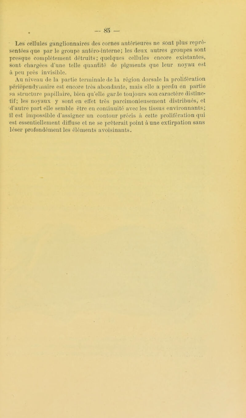 Les cellules ganglionnaires des cornes antérieures ne sont plus repré- sentées que par le groupe antéro-interne; les deux autres groupes sont presque complètement détruits; quelques cellules encore existantes, sont chargées d'une telle quantité do pigments que leur noyau est à peu près invisible. Au niveau de la partie terminale de la région dorsale la prolifération périépendymaire est encore très abondante, mais elle a perdu en partie sa structure papillaire, bien qu'elle garde toujours son caractère distinc- tif ; les noyaux y sont en ell'et très parcimonieusement distribués, et d'autre part elle semble être en continuité avec les tissus environnants; il est inq)ossible d'assigner un contour précis à cette prolifération ({ui est essentiellement diffuse et ne se prêterait point à une extirpation sans léser profondément les éléments avoisinants.