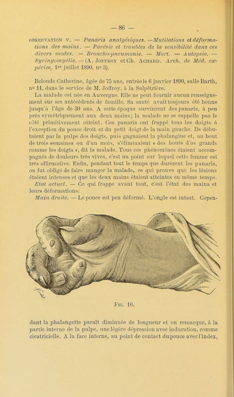 OBSERVATION V. — Païiavis analgésiques. —Mutilations et déforma- tions des mains. — Parésie et troubles de la sensibilité dans ces divers modes. — Broncho-pneumonie. — Mort. — Autopsie. — Syringomyélie. — {A.. JovFBOY et Ch. Aghard. Arch. de Méd. cx- périm. 1 juillet 1890, no 3). Beloude Catherine, Agée de 75 ans, entrée le 6 janvier 1890, salle Barth, no 11, dans le service de M. Joffroy, à la SaliDêtrière. La malade est née en Auvergne. Elle ne peut fournir aucun renseigne- ment sur ses antécédents de famille. Sa santé avait toujours été bonne jusqu'à ITige de 30 ans. A cette époque survinrent des panaris, à peu près symétriquement aux deux mains; la malade ne se rappelle pas le côté primitivement atteint. Ces panaris ont frappé tous les doigts à l'exception du pouce droit et du petit doigt de la main gauche. Ils débu- taient parla pulpe des doigts, puis gagnaient la phalangine et, au bout de trois semaines ou d'un mois, s'éliminaient i des bouts d'os grands comme les doigts », dit la malade. Tous ces phénomènes étaient accom- pagnés de douleurs très vives, c'est un point sur lequel cette femme est très affirmative. Enfin, pendant tout le temps que durèrent les panaris, on fut obligé de faire manger la malade, ce qui prouve que les lésions étaient intenses et que les deux mains étaient atteintes en même temps. Etal actuel. — Ce qui frappe avant tout, c'est l'état des mains et leurs déformations. Main droite. — Le pouce est peu déformé. L'ongle est intact. Gepen- FiG. 16. dant la phalangette paraît diminuée de longueur et on remarque, à la partie interne de la pulpe, une légère dépression avec induration, comme cicatricielle. A la face interne, au point de contact du pouce avec l'index,
