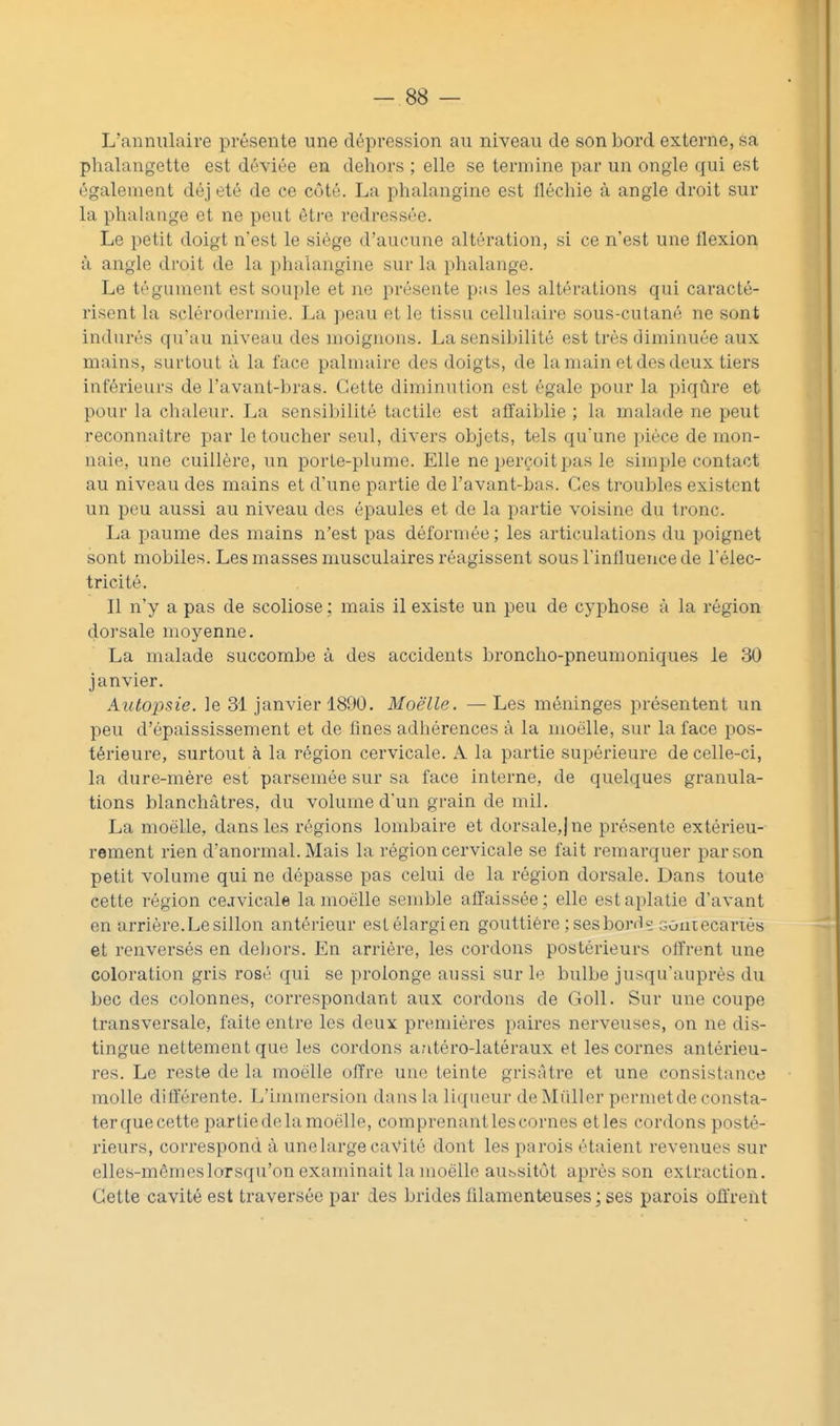 L'annulaire présente une dépression au niveau de son bord externe, sa phalangette est déviée en dehors ; elle se termine par un ongle qui est également déj été de ce côté. La phalangine est lléchie à angle droit sur la phalange et ne peut être redressée. Le petit doigt n'est le siège d'aucune altération, si ce n'est une flexion à angle droit de la phalangine sur la phalange. Le tégument est souple et ne présente pas les altérations qui caracté- risent la sclérodermie. La peau et le tissu cellulaire sous-cutané ne sont indurés qu'au niveau des moignons. La sensibilité est très diminuée aux mains, surtout à la face palmaire des doigts, de la main et des deux tiers inférieurs de l'avant-bras. Cette diminution est égale pour la piqûre et pour la chaleur. La sensibilité tactile est afTaiblie ; la malade ne peut reconnaître par le toucher seul, divers objets, tels qu'une pièce de mon- naie, une cuillère, un porle-plume. Elle ne perçoit pas le simple contact au niveau des mains et d'une partie de l'avant-bas. Ces troubles existent un peu aussi au niveau des épaules et de la partie voisine du tronc. La paume des mains n'est pas déformée; les articuhxtions du poignet sont mobiles. Les masses musculaires réagissent sous l'influence de l'élec- tricité. Il n'y a pas de scoliose ; mais il existe un peu de cyphose à la région dorsale moyenne. La malade succombe à des accidents broncho-pneumoniques le 30 janvier. Autopsie, le 31 janvier 1890. Moelle. — Les méninges présentent un peu d'épaississement et de fines adliérences à la moelle, sur la face pos- térieure, surtout à la région cervicale. A la partie supérieure de celle-ci, la dure-mère est parsemée sur sa face interne, de quelques granula- tions blanchâtres, du volume d'un grain de mil. La moelle, dans les régions lombaire et dorsale,) ne présente extérieu- rement rien d'anormal. Mais la région cervicale se fait remarquer par son petit volume qui ne dépasse pas celui de la région dorsale. Dans toute cette région cervicale la moelle semble affaissée; elle est aplatie d'avant en arrière. Le sillon antérieur estélargien gouttière ; ses bordç souiecarTés et renversés en deljors. En arrière, les cordons postérieurs offrent une coloration gris rosé qui se prolonge aussi sur le bulbe jusqu'auprès du bec des colonnes, correspondant aux cordons de Goll. Sur une coupe transversale, faite entre les deux premières paires nerveuses, on ne dis- tingue nettement que les cordons autéro-latéraux et les cornes antérieu- res. Le reste de la moelle offre une teinte grisâtre et une consistance molle différente. L'immersion dans la liqueur de Millier permet de consta- ter que cette partie de la moelle, comprenant les cornes et les cordons posté- rieurs, correspond à une large cavité dont les parois étaient revenues sur elles-mêmes lorsqu'on examinait la moelle aubsitôt après son extraction. Cette cavité est traversée par des brides filamenteuses ; ses parois offrent