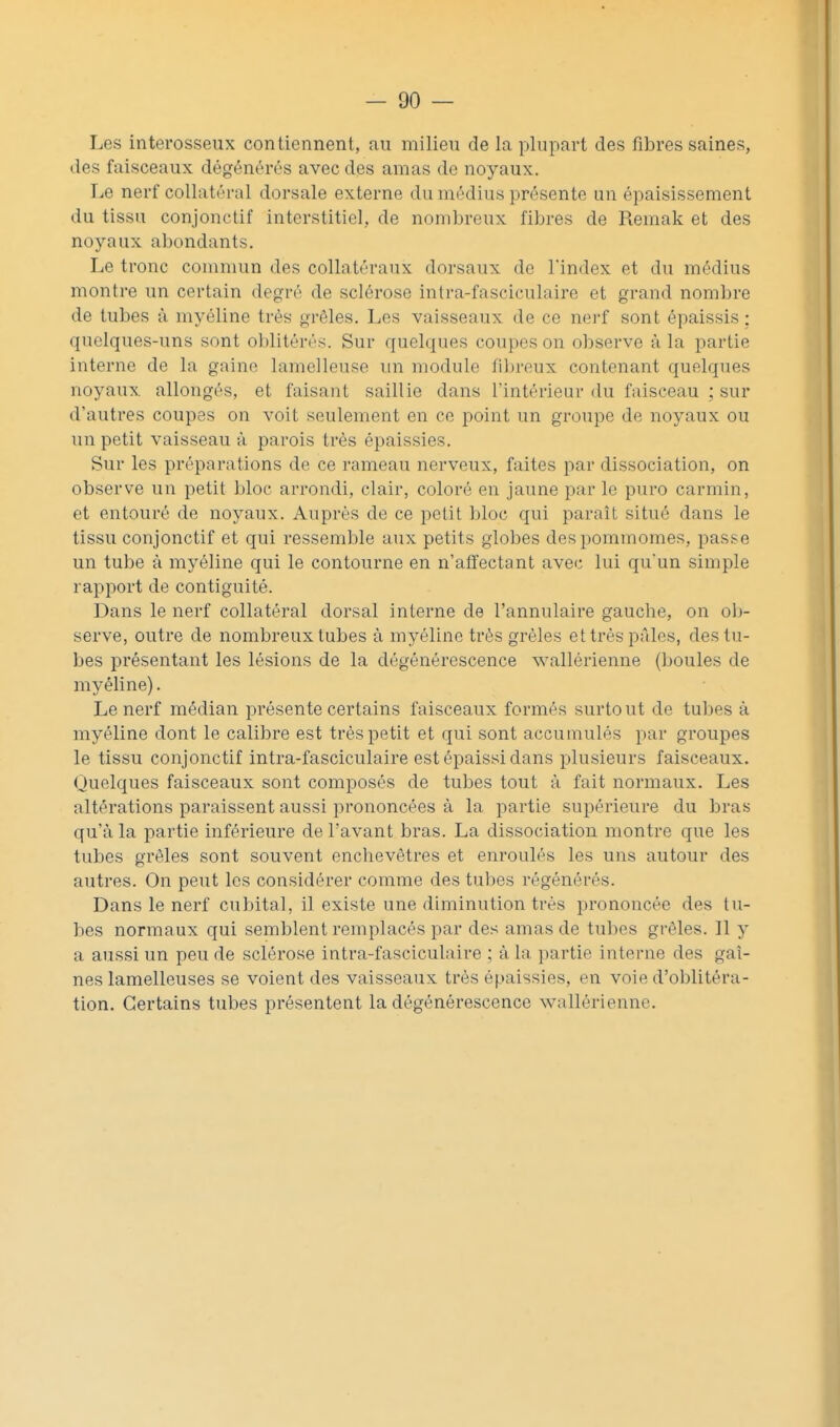 Les interosseux contiennent, au milieu de la plupart des fibres saines, des faisceaux dégénérés avec des amas de noyaux. Le nerf collatéral dorsale externe du médius présente un épaisissement du tissu conjonctif interstitiel, de nombreux fibres de Remak et des noyaux abondants. Le tronc commun des collatéraux dorsaux de l'index et du médius montre un certain degré de sclérose intra-fasciculaire et grand nombre de tubes à myéline très grêles. Les vaisseaux de ce nerf sont épaissis; quelques-uns sont oblitérés. Sur quelques coupes on observe à la partie interne de la gaine lamelleuse un module fil)rcux contenant quelques noyaux allongés, et faisant saillie dans l'intérieur du faisceau ; sur d'autres coupes on voit seulement en ce point un groupe de noyaux ou un petit vaisseau à parois très épaissies. Sur les préparations de ce rameau nerveux, faites par dissociation, on observe un petit bloc arrondi, clair, coloré en jaune par le puro carmin, et entouré de noyaux. Auprès de ce petit bloc qui paraît situé dans le tissu conjonctif et qui ressemble aux petits globes despommomes, pas.se un tube à myéline qui le contourne en n'affectant avec lui qu'un simple rapport de contiguïté. Dans le nerf collatéral dorsal interne de l'annulaire gauche, on oIj- serve, outre de nombreux tubes à myéline très grêles et très pâles, des tu- bes présentant les lésions de la dégénérescence wallérienne (boules de myéline). Le nerf médian présente certains faisceaux formés surtout de tubes à myéline dont le calibre est très petit et qui sont accumulés par groupes le tissu conjonctif intra-fasciculaire est épaissi dans plusieurs faisceaux. Quelques faisceaux sont composés de tubes tout à fait normaux. Les altérations paraissent aussi prononcées à la partie supérieure du bras qu'à la partie inférieure de l'avant bras. La dissociation montre que les tubes grêles sont souvent enchevêtres et enroulés les uns autour des autres. On peut les considérer comme des tubes régénérés. Dans le nerf cubital, il existe une diminution très prononcée des tu- bes normaux qui semblent remplacés par des amas de tubes grêles. Il y a aussi un peu de sclérose intra-fasciculaire ; à la partie interne des gai- nes lamelleuses se voient des vaisseaux très épaissies, en voie d'oblitéra- tion. Certains tubes présentent la dégénérescence wallérienne.
