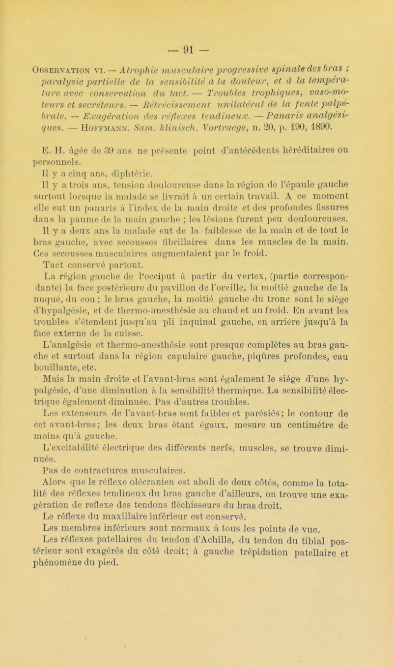 Observation \i. — Atrophie musculaire progressive spinale des bras ; paralysie partielle de la sensibilité à la douleur, et à la te?7ipéra- ture avec conservation du tact. — Troubles trophiques, vaso-mo- teurs et sécréteurs. — Rétrécissement unilatéral de la fonte palpe- brale. — Exagération des réflexes tendineux. — Panaris analgési- ques. — Hoffmann. Sam. Jdinisch. Yortraege, n. 20, p. 190, 1890. E. H. âgée de 39 ans ne présente point d'antécédents héréditaires ou personnels. Il y a cinq ans, diphtérie. Il y a trois ans, tension douloureuse dans la région de l'épaule gauche surtout lorsque la malade se livrait à un certain travail. A ce moment elle eut un panaris à l'index de la main droite et des profondes fissures dans la paume de la main gauche ; les lésions furent peu douloureuses. Il y a deux ans la malade eut de la faiblesse de la main et de tout le bras gauche, avec secousses fibrillaires dans les muscles de la main. Ces secousses musculaires augmentaient par le froid. Tact conservé partout. La région gauche de l'occiput à partir du vertex, (partie correspon- dante) la face postérieure du pavillon de l'oreille, la moitié gauche de la nuque, du cou ; le bras gauche, la moitié gauche du tronc sont le siège d'hypalgésie, et de thermo-anesthésie au chaud et au froid. En avant les troubles s'étendent jusqu'au pli inquinal gauche, en arriére jusqu'à la face externe de la cuisse. L'analgésie et thermo-anesthésie sont presque complètes au bras gau- che et surtout dans la région capulaire gauche, piqûres profondes, eau bouillante, etc. Mais la main droite et l'avant-bras sont également le siège d'une hy- palgésie, d'une diminution à la sensibilité thermique. La sensibilité élec- trique également diminuée. Pas d'autres troubles. Les extenseurs de l'avant-bras sont faibles et parésiés; le contour de cet avant-bras; les deux bras étant égaux, mesure un centimètre de moins qu'à gauche. L'excitabilité électrique des différents nerfs, muscles, se trouve dimi- nuée. Pas de contractures musculaires. Alors que le réflexe olécranien est aboli de deux côtés, comme la tota- lité des réflexes tendineux du bras gauche d'ailleurs, on trouve une exa- gération de réflexe des tendons fléchisseurs du bras droit. Le réflexe du maxillaire inférieur est conservé. Les membres inférieurs sont normaux à tous les points de vue. Les réflexes patellaires du tendon d'Achille, du tendon du tibial pos- térieur sont exagérés du côté droit; à gauche trépidation patellaire et phénomène du pied.