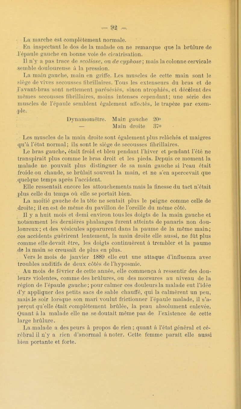 La marche est complètement normale. En inspectant le dos de la malade on ne remarque que la brûlure de l'épaule gauche en bonne voie de cicatrisation. Il n'y a pas trace de scoliose, ou de cyphose; mais la colonne cervicale semble douloureuse à la pression. La main gauche, main en grilfe. IjGs muscles de cette main sont le siège de vives secousses librillaires. Tous les extenseurs du bras et de ;ravant-bras sont netfonient parésésiés, sinon atrophiés, et décèlent des mêmes secousses librillaires, moins intenses cependant; une série des muscles de l'épaule semblent également allectés, le trapèze par exem- ple. Dj'namométre. Main gauche 20° — Main droite 37o Les muscles de la main droite sont également plus relâchés et maigres qu'à l'état normal; ils sont le siège de secousses librillaires. Le bras gauche, était froid et bleu pendant l'hiver et pendant l'été ne transpirait plus comme le bras droit et les pieds. Depuis ce moment la malade ne pouvait plus distinguer de sa main gauche si l'eau était froide ou chaude, se brûlait souvent la main, et ne s'en apercevait que .quelque temps après l'accident. Elle ressentait encore les attouchements mais la finesse du tact n'était plus celle du temps où elle se portait bien. La moitié gauche de la tête ne sentait plus le peigne comme celle de .droite; il en est de même du pavillon de l'oreille du même côté. Il y a huit mois et demi environ tous les doigts de la main gauche et notamment les dernières phalanges furent atteints de panaris non dou- .loureux; et des vésicules apparurent dans la paume de la même main; .ces accidents guérirent lentement, la main droite elle aussi, ne fût plus comme elle devait être, les doigts continuèrent à trembler et la paume de la main se creusait de plus en plus. Vers le mois de janvier 1889 elle eut une attaque d'influenza avec troubles auditifs de deux côtés de l'hyposmie. Au mois de février de cette année, elle commença à ressentir des dou- leurs violentes, comme des brûlures, ou des morsures au niveau de la région de l'épaule gauche ; pour calmer ces douleurs la malade eut l'idée d'y appliquer des petits sacs de sable chauffé, qui la calmèrent un peu, mais le soir lorsque son mari voulut frictionner l'épaule malade, il s'a- pei'çut qu'elle était complètement brûlée, la peau absolument enlevée. Quant à la malade elle ne se doutait même pas de l'existence de cette lai'ge brûlure. La malade a des peurs à propos de rien ; quant à l'état général et cé- rébral il n'y a rien d'anormal à noter. Cette femme parait elle aussi bien portante et forte.
