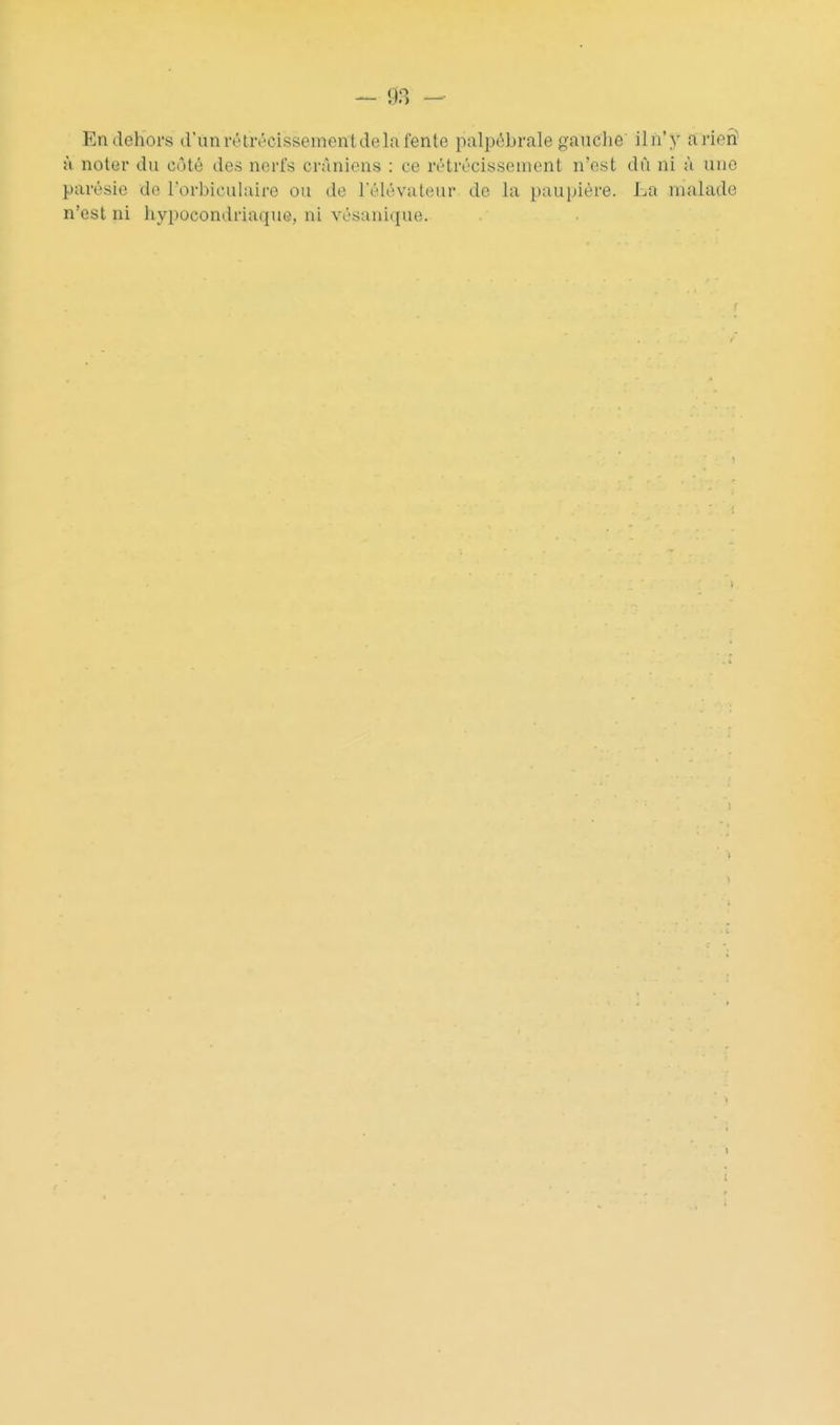 En dehors dïmrétrécissementdelafente palpébrale gauche ilh'y arien H noter du côté des norfs crâniens : ce rétrécissement n'est dù ni à une parésie de l'orbicuhiiro ou de l'élévateur de la paupière. La malade n'est ni hypocondriaque, ni vésanique.