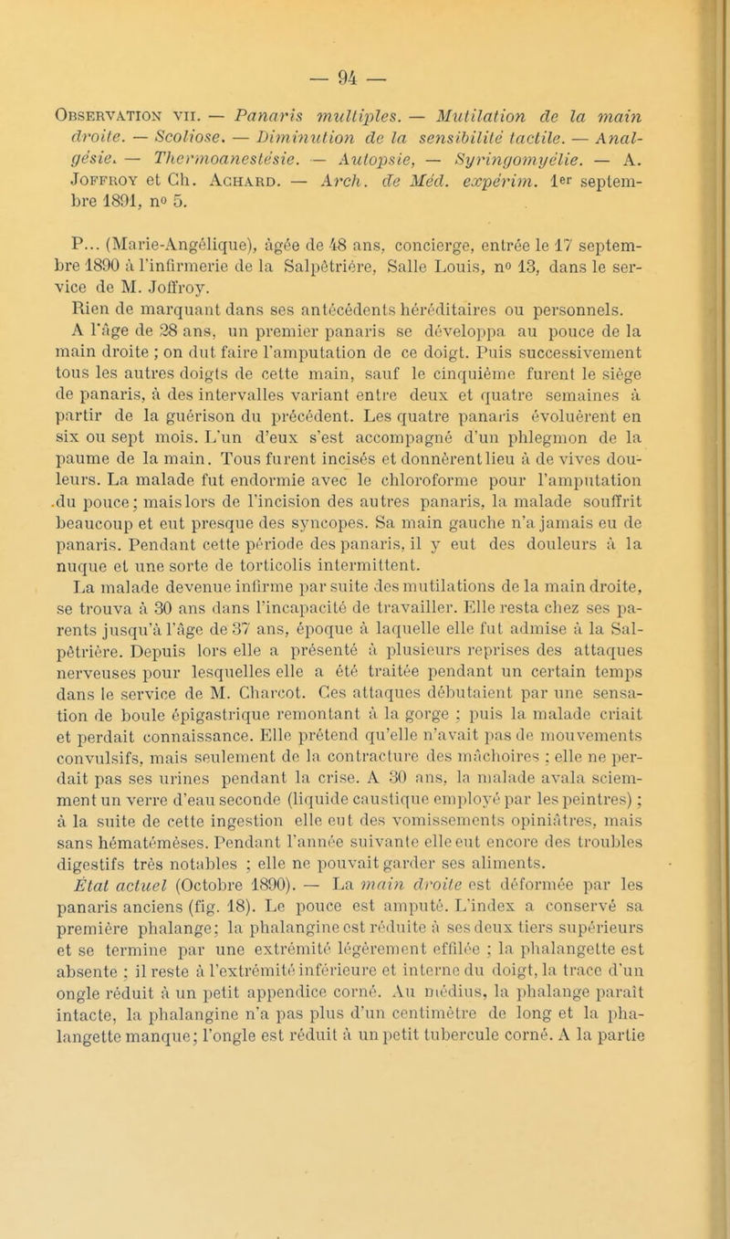 Observation vu. — Panaris mvUiples. — Mulilalion de la main droite. — Scoliose. — Diminution de la sensibilité tactile. — Anal- gésie. — Thcnnoanestésie. — Autopsie, — Syringomyélie. — A. JoFFROY et Ch. Aghârd. — Arch. de Méd. expérim. 1er septem- bre 1891, no 5. P... (Marie-Angélique), âgée de 48 ans, concierge, entrée le 17 septem- bre 1890 ù rinfirnierie de la Salpôtriére, Salle Louis, no 13, dans le ser- vice de M. Joffroy. Rien de marquant dans ses antécédents héréditaires ou personnels. A ràge de 28 ans, un premier panaris se développa au pouce de la main droite ; on dut faire l'amputation de ce doigt. Puis successivement tous les autres doigts de cette main, sauf le cinquième furent le siège de panaris, à des intervalles variant entre deux et quatre semaines à partir de la guérison du précédent. Les quatre panaris évoluèrent en six ou sept mois. L'un d'eux s'est accompagné d'un phlegmon de la paume de la main. Tous furent incisés et donnèrent lieu à de vives dou- leurs. La malade fut endormie avec le chloroforme pour l'amputation .du pouce; mais lors de l'incision des autres panaris, la malade souffrit beaucoup et eut presque des sjnicopes. Sa main gauche n'a jamais eu de panaris. Pendant cette période des panaris, il y eut des douleurs à la nuque et une sorte de torticolis intermittent. La malade devenue infirme par suite des mutilations de la main droite, se trouva à 30 ans dans l'incapacité de travailler. Elle resta chez ses pa- rents jusqu'à l'âge de 37 ans, époque à laquelle elle fut admise à la Sal- pêtrière. Depuis lors elle a présenté à plusieurs reprises des attaques nerveuses pour lesquelles elle a été traitée pendant un certain temps dans le service de M. Charcot. Ces attaques débutaient par une sensa- tion de boule épigastrique remontant à la gorge ; puis la malade criait et perdait connaissance. Elle prétend qu'elle n'avait pas de mouvements convulsifs, mais seulement de la contracture des mâchoires : elle ne per- dait pas ses urines pendant la crise. A 30 ans, la malade avala sciem- ment un verre d'eau seconde (liquide caustique employé par les peintres) ; à la suite de cette ingestion elle eut des vomissements opiniâtres, mais sans hématémèses. Pendant l'année suivante elle eut encore des troubles digestifs très notables ; elle ne pouvait garder ses aliments. État actuel (Octobre 1890). — La main droite est déformée par les panaris anciens (fig. 18). Le pouce est amputé. L'index a conservé sa première phalange; la phalangine est réduite à ses deux tiers supérieurs et se termine par une extrémité légèrement effilée ; la phalangette est absente ; il reste à l'extrémité inférieure et interne du doigt, la trace d'un ongle réduit à un petit appendice corné. Au médius, la phalange paraît intacte, la phalangine n'a pas plus d'un centimètre de long et la pha- langette manque; l'ongle est réduit à un petit tubercule corné. A la partie