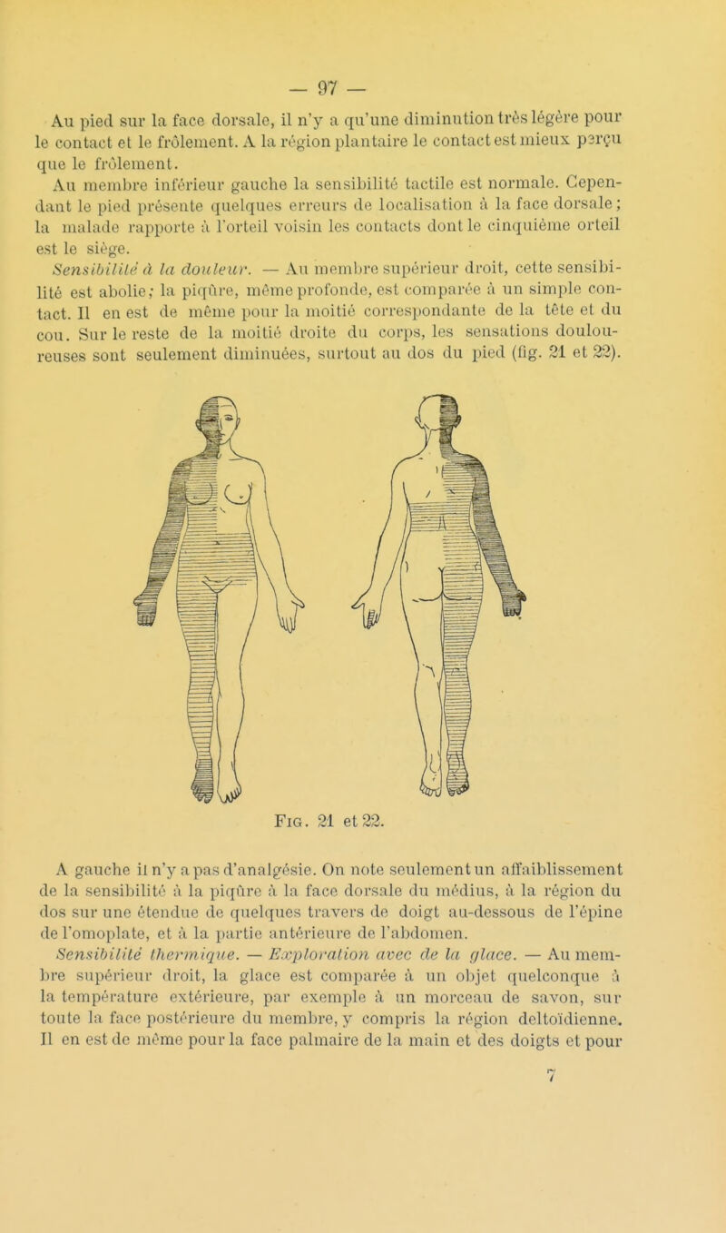 Au pied sur la face dorsale, il n'y a qu'une diminution très légère pour le contact et le frôlement. A la région plantaire le contact est mieux p3rçu que le frôlement. Au membre inférieur gauche la sensibilité tactile est normale. Cepen- dant le pied présente quelques erreurs de localisation à la face dorsale; la malade rapporte à l'orteil voisin les contacts dont le cinquième orteil est le siège. Sensibilité à la douleur. — Au niembre supérieur droit, cette sensibi- lité est abolie; la piqûre, même profonde, est comparée à un simple con- tact. Il en est de même pour la moitié correspondante de la tête et du cou. Sur le reste de la moitié droite du corps, les sensations doulou- reuses sont seulement diminuées, surtout au dos du pied (fig. 21 et 22). FiG. 21 et 22. A gauche il n'y a pas d'analgésie. On note seulement un aiïaiblissement de la sensibilité à la piqûre à la face dorsale du médius, à la région du dos sur une étendue de quelques travers de doigt au-dessous de l'épine de l'omoplate, et à la partie antérieure de l'abdomen. Sensibilité thermique. — Exploration avec de la glace. — Au mem- bre supérieur droit, la glace est comparée à un objet quelconque à la température extérieure, par exemple à un morceau de savon, sur toute la face postérieure du membre, y compris la région dcltoïdienne. Il en est de même pour la face palmaire de la main et des doigts et pour 7