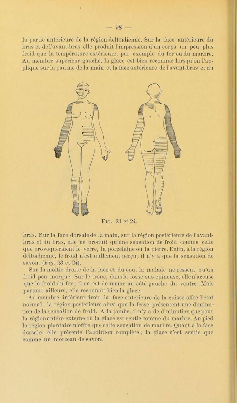 la partie antérieure de la région deltoïdienne. Sur la face antérieure du bras et de l'avant-bras elle produit l'impression d'un corps un peu plus froid que la température extérieure, par exemple du fer ou du marbre. Au membre supérieur gauche, la glace est bien reconnue lorsqu'on l'ap- plique sur la pau me de la main et la face antérieure de l'avant-bras et du FiG. 23 et 24. bras. Sur la face dorsale de la main, sur la région postérieure de l'avant- bras et du bras, elle ne produit qu'une sensation de fi'oid comme celle que provoqueraient le verre, la porcelaine ou la pierre. Enfin, à la région deltoïdienne, le froid n'est nullement perçu ; il n'y a que la sensation de savon. {Fig. 23 et 24). Sur la moitié droite de la face et du cou, la malade ne ressent qu'un froid peu marqué. Sur le tronc, dans la fosse sus-épineuse, elle n'accuse que le froid du fer ; il en est de même au côté gauche du ventre. Mais partout ailleurs, elle reconnaît bien la glace. Au membre inférieur droit, la face antérieure de la cuisse offre l'état normal; la région postérieure ainsi que la fesse, présentent une diminu- tion de la sensation de froid. A la jambe, il n'y a de diminution que pour la région antéro-externe où la glace est sentie comme du marbre. Au pied la région plantaire n'offre que cette sensation de marbre. Quant à la face dorsale, elle présente l'abolition complète ; la glace n'est sentie que comme un morceau de savon.