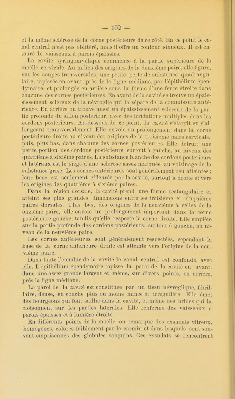 et la même sclérose de la corne postérieure de ce côté. En ce point le ca- nal central n'est pas oblitéré, mais il offre un contour sinueux. Il est en- touré de vaisseaux à parois épaissies. La cavité syringomyélique commence à la partie supérieure de la moelle cervicale. Au milieu des origines de la deuxième paire, elle figure, sur les coupes transversales, une i)etite perte de substance quadrangu- laire, tapissée en avant, près de la ligne médiane, par l'épithélium épen- dymaire, et prolongée en arrière sous la forme d'une fente étroite dans chacune des cornes postérieures. En avant de la cavité se trouve un éi)ais- sissement scléreux de la névroglie qui la sépare de la commissure anté- rieure. En arrière on trouve aussi un épaississement scléreux de la par- tie profonde du sillon postérieur, avec des irridations multiples dans les cordons postérieurs. Au-dessous de ce point, la cavité s'élargit en s'al- longeant transversalement. Elle envoie un prolongement dans la corne postérieure droite au niveau de'» oi-igines de la troisième paire cervicale, puis, plus bas, dans chacune des cornes postérieures. Elle détruit une petite portion des cordons postérieurs surtout à gauche, au niveau des quatrième à sixième paires. La substance blanche des cordons postérieurs et latéraux est le siège d'une sclérose assez marquée au voisinage de la substance grise. Les cornes antérieures sont généralement peu atteintes ; leur base est seulement effleurée par la cavité, surtout à droite et vers les origines des quatrième à sixième paires. Dans la région dorsale, la cavité prend une forme rectangulaire et atteint ses plus grandes dimensions entre les troisième et cinquième paires dorsales. Plus bas, des origines de la neuvième à celles de la onzième paire, elle envoie un prolongement important dans la corne postérieure gauche, tandis qu'elle respecte la corne droite. Elle empiète sur la partie profonde des cordons postérieurs, surtout à gauche, au ni- veau de la neuvième paire. Les cornes antérieures sont généralement respectées, cependant la base de la corne antérieure droite est atteinte vers l'origine de la neu- vième paire. Dans toute l'étendue de la cavité le canal central est confondu avec elle. L'épithélium épendymaire tapisse la paroi de la cavité en avant, dans une assez grande largeur et même, sur divers points, en arrière, près la ligne médiane. La paroi de la cavité est constituée par un tissu névroglique, fibril- laire, dense, en couche plus ou moins mince et irrégulière. Elle émet des bourgeons qui font saillie dans la cavité, et même des brides qui la cloisonnent sur les parties latérales. Elle renferme des vaisseaux à parois épaisses et à lumière étroite. En différents points de la moelle on remarque des exsudats vitreux, homogènes, colorés faiblement par le carmin et dans lesquels sont sou- vent emprisonnés des globules sanguins. Ces exsudats se rencontrent