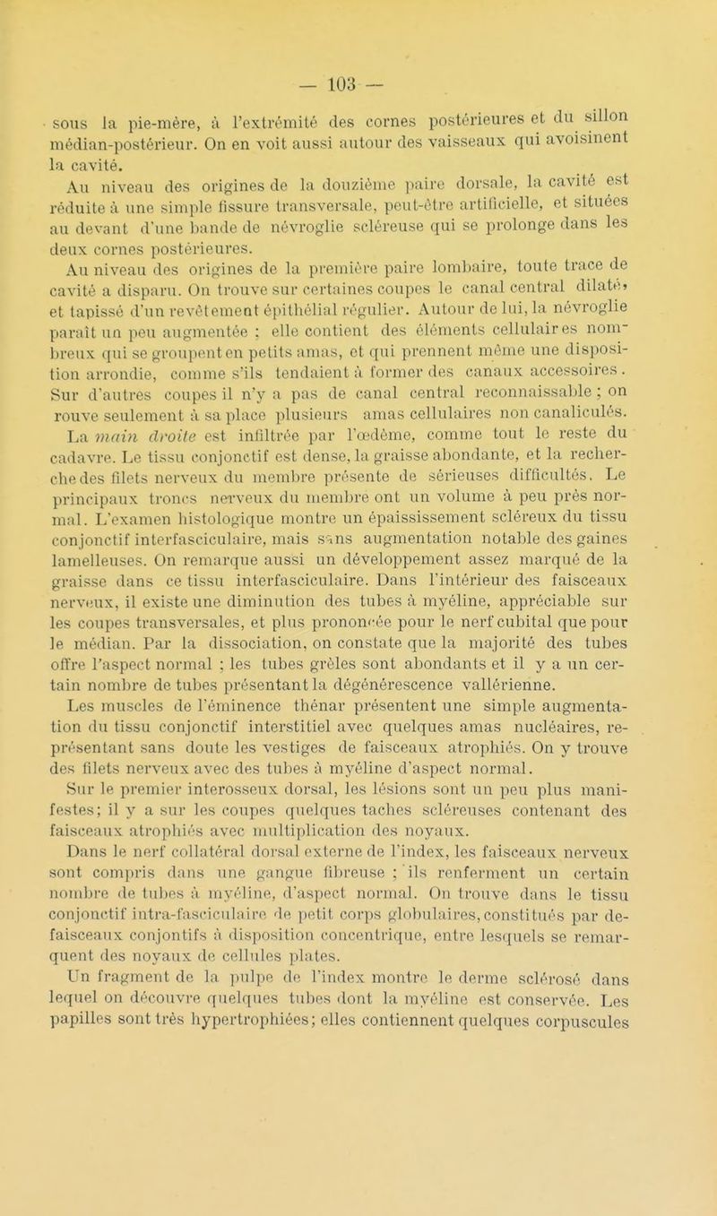 sous Ja pie-mère, à l'extrémité des cornes postérieures et du sillon médian-postérieur. On en voit aussi autour des vaisseaux qui avoisinent la cavité. Au niveau des origines de la douzième paire dorsale, la cavité est réduite à une simple tissure transversale, peut-être artificielle, et situées au devant d'une bande de névroglie scléreuse qui se prolonge dans les deux cornes postérieures. Au niveau des origines de la première paire lombaire, toute trace de cavité a disparu. On trouve sur certaines coupes le canal central dilate» et tapissé d'un revêtement épithélial régulier. Autour de lui, la névroglie paraît un peu augmentée : elle contient des éléments cellulaires nom- breux qui se groupent en petits amas, et qui prennent même une disposi- tion arrondie, comme s'ils tendaient à former des canaux accessoires . Sur d'autres coupes il n'y a pas de canal central reconnaissable ; on rouve seulement à sa place plusieurs amas cellulaires non canaliculés. La main droite est infiltrée par l'œdème, comme tout le reste du cadavre. Le tissu conjonctif est dense, la graisse abondante, et la recher- che des filets nerveux du membre présente de sérieuses difficultés. Le principaux troncs nerveux du membre ont un volume à peu près nor- mal. L'examen histologique montre un èpaississement scléreux du tissu conjonctif interfasciculaire, mais sîns augmentation notable des gaines lamelleuses. On remarque aussi un développement assez marqué de la graisse dans ce tissu interfasciculaire. Dans l'intérieur des faisceaux nervHUx, il existe une diminution des tubes à myéline, appréciable sur les coupes transversales, et plus prononcée pour le nerf cubital que pour le médian. Par la dissociation, on constate que la majorité des tubes offre l'aspect normal ; les tubes grêles sont al)ondants et il y a un cer- tain nombre de tubes présentant la dégénérescence vallérienne. Les muscles de l'éminence thénar présentent une simple augmenta- tion du tissu conjonctif interstitiel avec quelques amas nucléaires, re- présentant sans doute les vestiges de faisceaux atrophiés. On y trouve des filets nerveux avec des tubes à myéline d'aspect normal. Sur le premier interosseux dorsal, les lésions sont un peu plus mani- festes; il y a sur les coupes quelques taches scléreuses contenant des faisceaux atropliiés avec multiplication des noyaux. Dans le nerf collatéral dorsal externe de l'index, les faisceaux nerveux sont compris dans une gangue fibreuse ; ils renferment un certain noinl)re de tul)es à myéline, d'aspect normal. On trouve dans le tissu conjonctif intra-fasciculaire 'le \wX\i corps globulaires,constitués par de- faisceaux conjontifs à disposition concentrique, entre lesquels se remar- quent des noyaux de cellules plates. Un fragment de la ]>ulpe de l'index montre le derme sclérosé dans lequel on découvre quelques tubes dont la myéline est conservée. Les papilles sont très hypertrophiées; elles contiennent quelques corpuscules