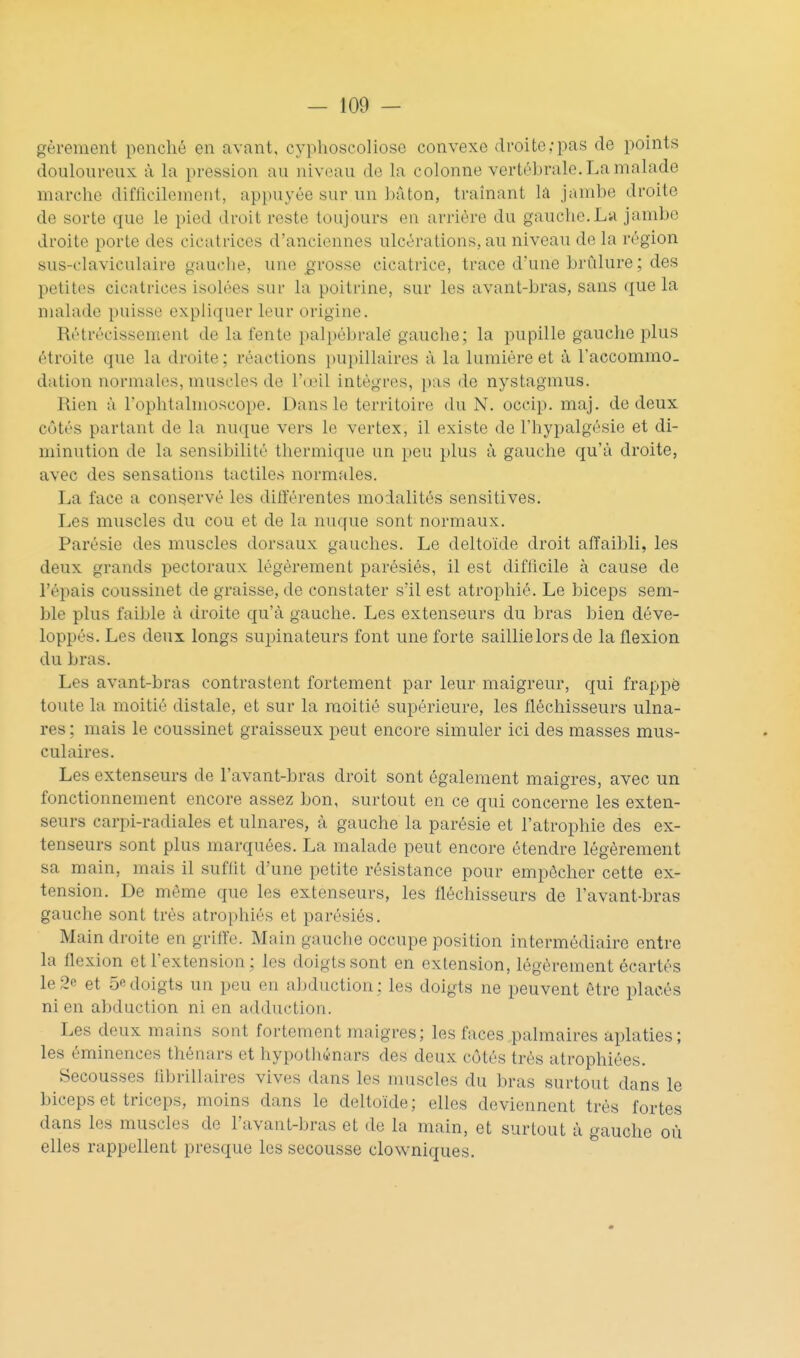 gèrement penché en avant, cyphoscoliose convexe droite;pas de points douloureux ù la pression au niveau de la colonne vertébrale. La malade marche difficilement, appuyée sur un hâton, traînant là jambe droite de sorte que le pied droit reste toujours en arrière du gauche.La jambe di'oite porte des cicatrices d'anciennes ulcérations, au niveau de la région sus-claviculaire gauche, une «rosse cicatrice, trace d'une brûlure ; des petites cicatrices isolées sur la poitrine, sur les avant-bras, sans (jue la malade puisse expliquer leur origine. Rétrécissement de la fente palpébralë gauche; la pupille gauche plus étroite que la droite ; réactions pupillaires à la lumière et à l'accommo- dation normales, muscles de l'œil intègres, pas de nystagmus. Rien à l'ophtalmoscope. Dans le territoire du N. occip. maj. de deux côtés partant de la nuque vers le vertex, il existe de Fhypalgésie et di- minution de la sensibilité thermique un peu plus à gauche qu'à droite, avec des sensations tactiles normales. La face a conservé les différentes modalités sensitives. Les muscles du cou et de la nuque sont normaux. Parésie des muscles dorsaux gauches. Le deltoïde droit alïaibli, les deux grands pectoraux légèrement parésiés, il est difficile à cause de l'épais coussinet de graisse, de constater s'il est atrophié. Le biceps sem- ble plus faible à droite qu'à gauche. Les extenseurs du bras bien déve- loppés. Les deux longs supinateurs font une forte saillielorsde la flexion du bras. Les avant-bras contrastent fortement par leur maigreur, qui frappé toute la moitié distale, et sur la moitié supérieure, les fléchisseurs ulna- res ; mais le coussinet graisseux peut encore simuler ici des masses mus- culaires. Les extenseurs de l'avant-bras droit sont également maigres, avec un fonctionnement encore assez bon, surtout en ce qui concerne les exten- seurs carpi-radiales et ulnares, à gauche la parésie et l'atrophie des ex- tenseurs sont plus marquées. La malade peut encore étendre légèrement sa main, mais il suffit d'une petite résistance pour empêcher cette ex- tension. De môme que les extenseurs, les fléchisseurs de l'avant-bras gauche sont très atrophiés et parésiés. Main droite en griife. Main gauche occupe position intermédiaire entre la flexion et l'extension ; les doigts sont en extension, légèrement écartés le2e et 5edoigts un peu en abduction; les doigts ne peuvent être placés ni en abduction ni en adduction. Les deux mains sont fortement maigres; les faces palmaires aplaties; les éminences thénars et hypotliénars des deux côtés très atrophiées. Secousses fibrillaires vives dans les muscles du bras surtout dans le biceps et triceps, moins dans le deltoïde; elles deviennent très fortes dans les muscles de l'avant-bras et de la main, et surtout à gauche où elles rappellent presque les secousse clowniques.