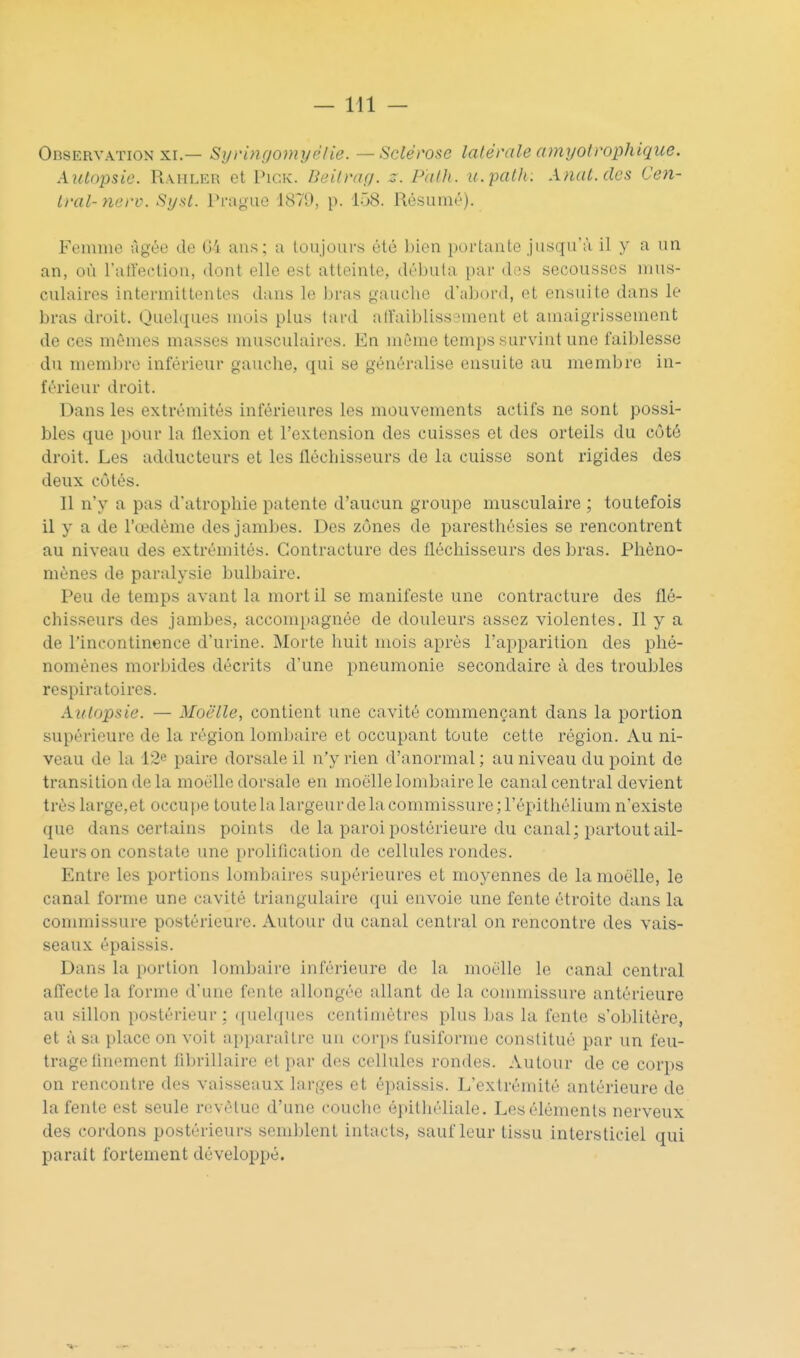 Observation XI.— Syvinçjomyélie. — Sclérose latérale amyolrophique. Autopsie. Raiiler et Pigk. Deitraç;. z. Palh. u.path: Anat.des Cen- i)-al- nerv. Sysl. Pi-nj^uc 1870, p. 158. Résumr). Femme ùgée de 04 ans; a toujours été bien portante jusqu'à il y a un an, où ratiection, dont elle est atteinte, débuta par des secousses mus- culaires intermittentes dans le bras gauche d'abord, et ensuite dans le bras droit. Quelques mois plus tard alî'aiblissi^ment et amaigrissement de ces mêmes masses musculaires. En même temps survint une faiblesse du membre inférieur gauche, qui se généralise ensuite au membre in- férieur droit. Dans les extrémités inférieures les mouvements actifs ne sont possi- bles que pour la flexion et l'extension des cuisses et des orteils du côté droit. Les adducteurs et les fléchisseurs de la cuisse sont rigides des deux côtés. Il n'y a pas d'atrophie patente d'aucun groupe musculaire ; toutefois il y a de l'œdème des jambes. Des zônes de paresthésies se rencontrent au niveau des extrémités. Contracture des fléchisseurs des bras. Phéno- mènes de paralysie bulbaire. Peu de temps avant la mort il se manifeste une contracture des flé- chisseurs des jambes, accompagnée de douleurs assez violentes. Il y a de l'incontinence d'urine. Morte huit mois après l'apparition des phé- nomènes morbides décrits d'une pneumonie secondaire à des troubles respiratoires. Autopsie. — Moelle, contient une cavité commençant dans la portion supérieure de la région lomljaire et occupant toute cette région. Au ni- veau de la 12e paire dorsale il n'y rien d'anormal ; au niveau du point de transition de la moelle dorsale en moelle lombaire le canal central devient très large,et occupe toute la largeur de la commissure ; l'épithélium n'existe que dans certains points de la paroi postérieure du canal; partout ail- leurs on constate une prolification de cellules rondes. Entre les portions lombaires supérieures et moyennes de la moelle, le canal forme une cavité triangulaire qui envoie une fente étroite dans la commissure postérieure. Autour du canal central on rencontre des vais- seaux épaissis. Dans la portion lombaire inférieure de la moelle le canal central aflecte la forme d'une fonte allongée allant de la commissure antérieure au sillon postérieur ; ([uelques centimètres plus bas la fente s'oblitère, et à sa place on voit apparaître un corps fusiforme constitué par un feu- trage finement fibrillaire et par des cellules rondes. Autour de ce corps on rencontre des vaisseaux larges et épaissis. L'extrémité antérieure de la fente est seule revêtue d'une couche épithéliale. Les éléments nerveux des cordons postérieurs semblent intacts, sauf leur tissu inlersticiel qui paraît fortement développé.