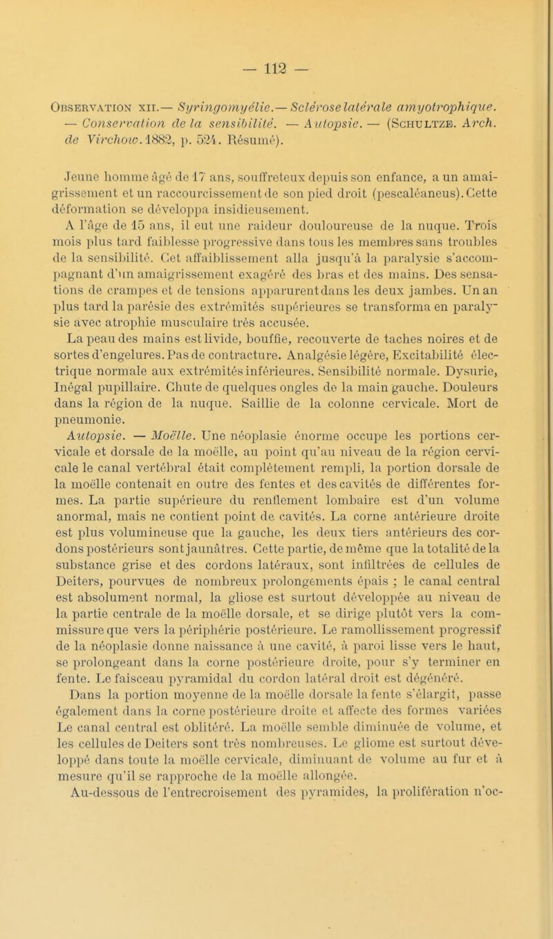 — 118 — Observation xii.— Syringomyélie.—Sclérose latérale amyotrophique. — Conservation de la sensibilité. — A utopsie. — (Sghultzb. Arch. de Virchow. 188)1, p. 524. Résumé). Jeune homme Agé de 17 ans, souffreteux depuis son enfance, a un amai- grissement et un raccourcissement de son pied droit (pescaléaneus). Cette déformation se développa insidieusement. A l'âge de 15 ans, il eut une raideur douloureuse de la nuque. Trois mois plus tard faiblesse progressive dans tous les membres sans troubles de la sensil)ilité. Cet affaiblissement alla jusqu'à la paralysie s'accom- l^agnant d'un amaigrissement exagéré des bras et des mains. Des sensa- tions de crampes et de tensions apparurent dans les deux jambes. Un an plus tard la parésie des extrémités supérieures se transforma en paraly sie avec atrophie musculaire très accusée. La peau des mains est livide, bouffie, recouverte de taches noires et de sortes d'engelures. Pas de contracture. Analgésie légère, Excitabilité élec- trique normale aux extrémités inférieures. Sensibilité normale. Dysurie, Inégal pupillaire. Chute de quelques ongles do la main gauche. Douleurs dans la région de la nuque. Saillie de la colonne cervicale. Mort de pneumonie. Autopsie. — Moëlle. Une néoplasie énorme occupe les portions cer- vicale et dorsale de la moëlle, au point qu'au niveau de la région cervi- cale le canal vertébral était complètement rempli, la portion dorsale de la moëlle contenait en outre des fentes et des cavités de différentes for- mes. La partie supérieure du renflement lombaire est d'un volume anormal, mais ne contient point de cavités. La corne antérieure droite est plus volumineuse que la gauche, les deux tiers antérieurs des cor- dons postérieurs sont jaunâtres. Cette partie, de même que la totalité de la substance grise et des cordons latéraux, sont infiltrées de cellules de Deiters, pourvues de nombreux prolongements épais ; le canal central est absolument normal, la gliose est surtout développée au niveau de la partie centrale de la moëlle dorsale, et se dirige plutôt vers la com- missure que vers la périphérie postérieure. Le ramollissement progressif de la néoplasie donne naissance à une cavité, à paroi lisse vers le haut, se prolongeant dans la corne postérieure droite, pour s'y terminer en fente. Le faisceau pyramidal du cordon latéral droit est dégénéré. Dans la portion moyenne de la moëlle dorsale la fente s'élargit, passe également dans la corne postérieure droite et affecte des formes variées Le canal central est oblitéré. La moëlle semble diminuée de volume, et les cellules de Deiters sont très noml)reuses. Le gliome est surtout déve- loppé dans toute la moëlle cervicale, diminuant de volume au fur et à mesure qu'il se rapproche de la moëlle allongée. Au-dessous de l'entrecroisement des pyramides, la prolifération n'oc-