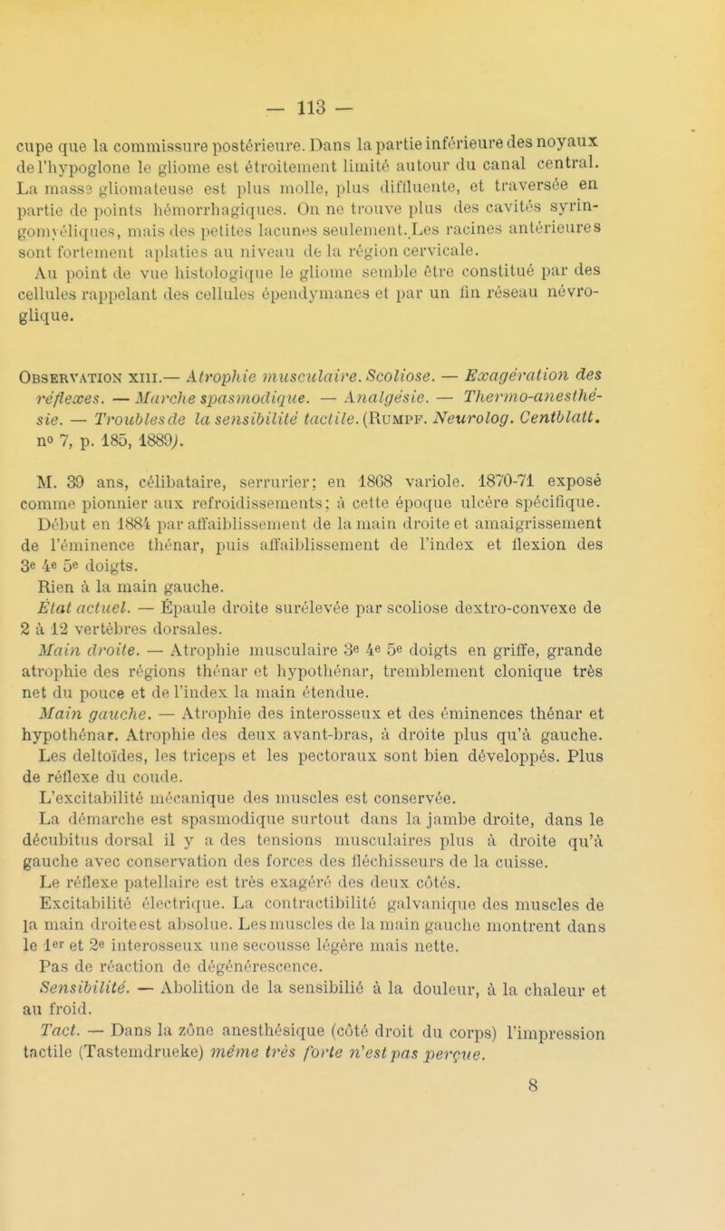 ciipe que la commissure postérieure. Dans la partie inférieure des noyaux del'hypoglone le gliome est étroitement limité autour du canal central. La masse gliomateuse est plus molle, plus diffluente, et traversée en partie de points hémorrhagiques. On ne ti'ouve plus des cavités syrin- gomyéliques, mais des petites lacunes seulement. Les racines antérieures sont fortement aplaties au niveau de la région cervicale. Au point de vue histologiqiie le gliome semble être constitué par des cellules rappelant des cellules épendymanes et par un fin réseau névro- glique. Observation xiii.— Atrophie musculaire. Scoliose. — Exagération des réflexes. — Marche spasmodique. — Analgésie. — Thenno-afiesthé- sie. — Troublesde la sensibilité tactile. {Rvmpf. Neurolog. Centblatt. no 7, p. 185, 1889j. M. 39 ans, célibataire, serrurier; en 1868 variole. 1870-71 exposé comme pionnier aux refroidissements; à cette époque ulcère spécifique. Début en 18&4 par alfaiblissement de la main droite et amaigrissement de l'éminence tliénar, puis affaiblissement de l'index et flexion des 3e 4e 5e doigts. Rien à la main gauche. État actuel. — Épaule droite surélevée par scoliose dextro-convexe de 2 à 12 vertèbres dorsales. Main droite. — Atrophie musculaire 3e 4e 5e doigts en griffe, grande atrophie des régions thénar et hypothénar, tremblement clonique très net du pouce et de l'index la main étendue. Main gauche. — Atrophie des interosseux et des éminences thénar et hypothénar. Atrophie des deux avant-bras, à droite plus qu'à gauche. Les deltoïdes, les triceps et les pectoraux sont bien développés. Plus de réflexe du coude. L'excitabilité mécanique des muscles est conservée. La démarche est spasmodique surtout dans la jambe droite, dans le décubitus dorsal il y a des tensions musculaires plus à droite qu'à gauche avec conservation des forces des fléchisseurs de la cuisse. Le réflexe patellaire est très exagéré des deux côtés. Excitabilité électrique. La contractibilité galvanique des muscles de la main droite est absolue. Les muscles de la main gauche montrent dans le 1er et 2e iuterosseux une secousse légère mais nette. Pas de réaction de dégénérescence. Sensibilité. — Abolition de la sensibiliô à la douleur, à la chaleur et au froid. Tact. — Dans la zone anesthésique (côté droit du corps) l'impression tactile (Tastemdrueke) même très forte n'est j)as perçue. 8