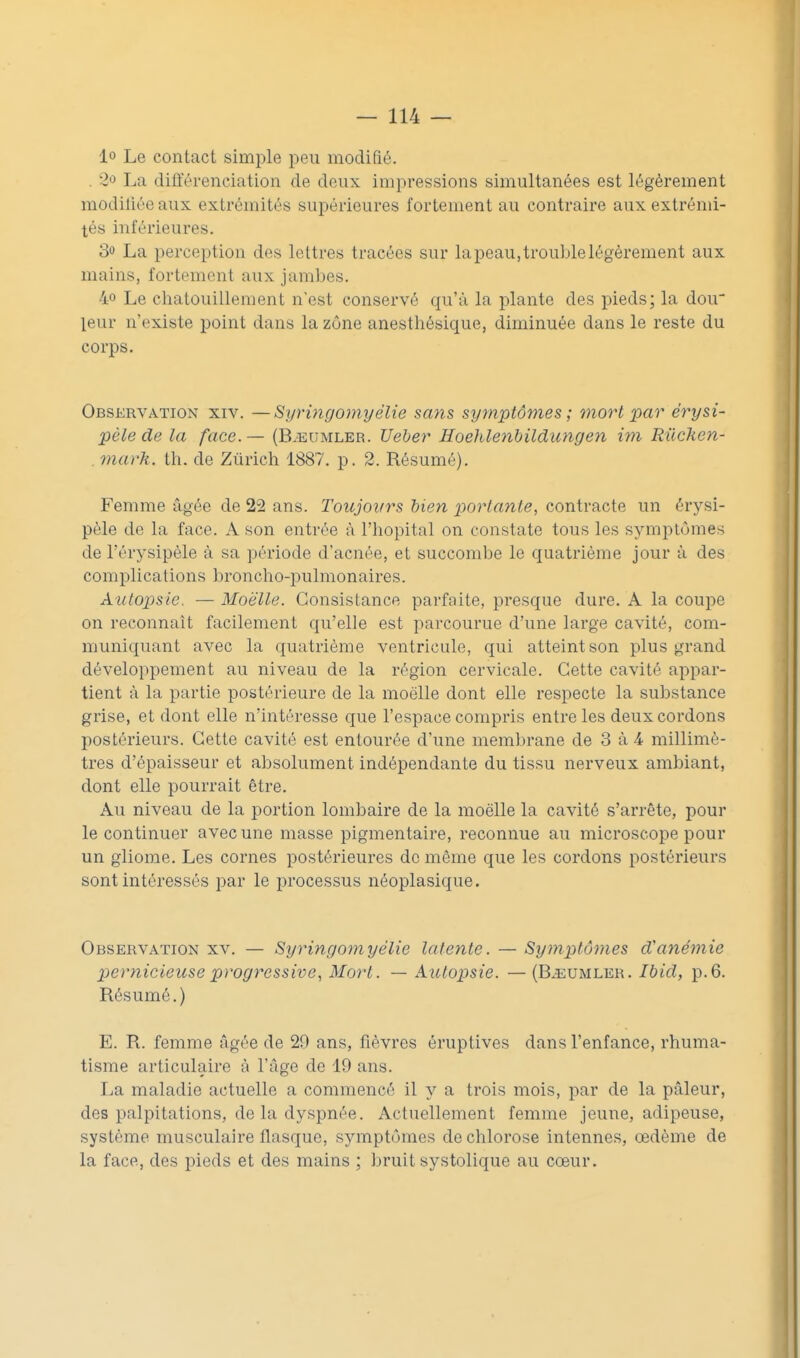 lo Le contact simple peu modifié. . 2û La différenciation de deux impressions simultanées est légèrement modifiée aux extrémités supérieures fortement au contraire aux extrémi- tés inférieures. 30 La perception des lettres tracées sur lapeau,troublelégèrement aux mains, fortement aux jambes. 40 Le chatouillement n'est conservé qu'à la plante des pieds; la dou leur n'existe point dans la zone anesthésique, diminuée dans le reste du corps. Observation xiv. —Syri7igomyélie sans symptômes; mort par érysi- pèle de la face.— (B.eumler. Ueber Hoehlenbildungen im Rilchen- . mark. th. de Zurich 1887. p. 2. Résumé). Femme âgée de 22 ans. Toujovrs bien parlante, contracte un érysi- pèle de la face. A son entrée à l'hôpital on constate tous les symptômes de l'érysipèle à sa période d'acnée, et succombe le quatrième jour à des complications broncho-iDulmonaires. Autopsie. — Moelle. Consistance parfaite, presque dure. A la coupe on reconnaît facilement qu'elle est parcourue d'une large cavité, com- muniquant avec la quatrième ventricule, qui atteint son plus grand développement au niveau de la région cervicale. Cette cavité appar- tient à la partie postérieure de la moelle dont elle respecte la substance grise, et dont elle n'intéresse que l'espace compris entre les deux cordons postérieurs. Cette cavité est entourée d'une membrane de 3 à 4 millimè- tres d'épaisseur et absolument indépendante du tissu nerveux ambiant, dont elle pourrait être. Au niveau de la portion lombaire de la moelle la cavité s'arrête, pour le continuer avec une masse pigmentaire, reconnue au microscope pour un gliorae. Les cornes postérieures de même que les cordons postérieurs sont intéressés par le processus néoplasique. Observation xv. — Syringomyélie latente. — Symptômes d'anémie pernicieuse progressive, Mort. — Autopsie. — (B^eumler. Ibid, p.6. Résumé.) E. R. femme âgée de 29 ans, fièvres éruptives dans l'enfance, rhuma- tisme articulaire à l'âge de 19 ans. La maladie actuelle a commencé il y a trois mois, par de la pâleur, des palpitations, de la dyspnée. Actuellement femme jeune, adipeuse, système musculaire flasque, symptômes de chlorose intennes, œdème de la face, des pieds et des mains ; bruit systolique au cœur.