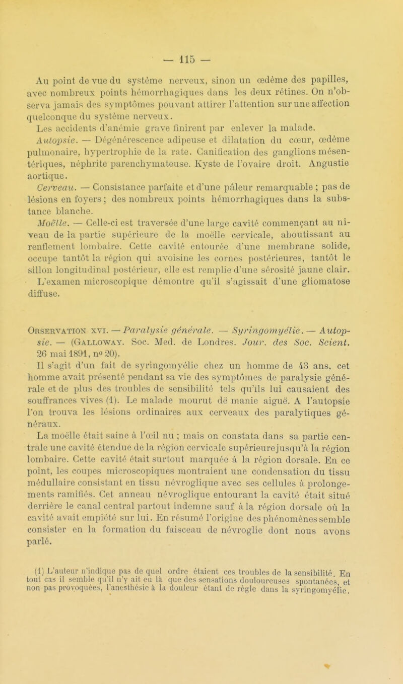 Au point de vue du système nerveux, sinon un œdème des papilles, avec nombreux points hémorrhagiques dans les deux rétines. On n'ob- serva jamais des symptômes pouvant attirer l'attention sur une affection quelconque du système nerveux. Les accidents d'aurmie grave Unirent par enlever la malade. Autopsie. — Dégénérescence adipeuse et dilatation du cœur, œdème pulmonaire, hypertrophie de la rate. Ganification des ganglions mésen- tériques, néphrite parenchymateuse. Kyste de l'ovaire droit. Angustie aortique. Cerveau. — Consistance parfaite et d'une pâleur remarquable ; pas de lésions en foyers ; des nombreux points hémorrhagiques dans la subs- tance blanche. Moelle. — Celle-ci est traversée d'une large cavité commençant au ni- veau de la partie supérieure de la moelle cervicale, aboutissant au renflement lombaire. Cette cavité entourée d'une membrane solide, occupe tantôt la région qui avoisine les cornes postérieures, tantôt le sillon longitudinal postérieur, elle est remplie d'une sérosité jaune clair. L'examen microscopique démontre qu'il s'agissait d'une gliomatose diffuse. Orservation XVI. —Paralysie générale. — Syringomyélie. — Autop- sie. — ((3rALL0WAY. Soc. Mcd. de Londres. Jour, des Soc. Scient. 26 mai 1891, no 20). 11 s'agit d'un fait de syringomyélie chez un liomme de 43 ans, cet homme avait présenté pendant sa vie des symptômes de paralysie géné- rale et de plus des troubles de sensibilité tels qu'ils lui causaient des souffrances vives (1). Le malade mourut dë manie aiguë. A l'autopsie l'on trouva les lésions ordinaires aux cerveaux des paralytiques gé- néraux. La moelle était saine à l'a-il nu ; mais on constata dans sa partie cen- trale une cavité étendue de la région cervicale supérieurejusqu'à la région lombaire. Cette cavité était surtout marquée à la région dorsale. En ce point, les coupes microscopiques montraient une condensation du tissu médullaire consistant en tissu névroglique avec ses cellules à prolonge- ments ramifiés. Cet anneau névroglique entourant la cavité était situé derrière le canal central partout indemne sauf à la région dorsale où la cavité avait empiété sur lui. En résumé l'origine des phénomènes semble consister en la formation du faisceau de névroglie dont nous avons parlé. (1) L'auteur n'indique pas de quoi ordre étaient ces troubles de la sensibilité En tout cas il semble qu'il n'y ait eu h\ que des sensations doidourcuscs spontanées ot non pas provoquées, l'ancstliésie à la douleur étant de règle dans la syringomyélie