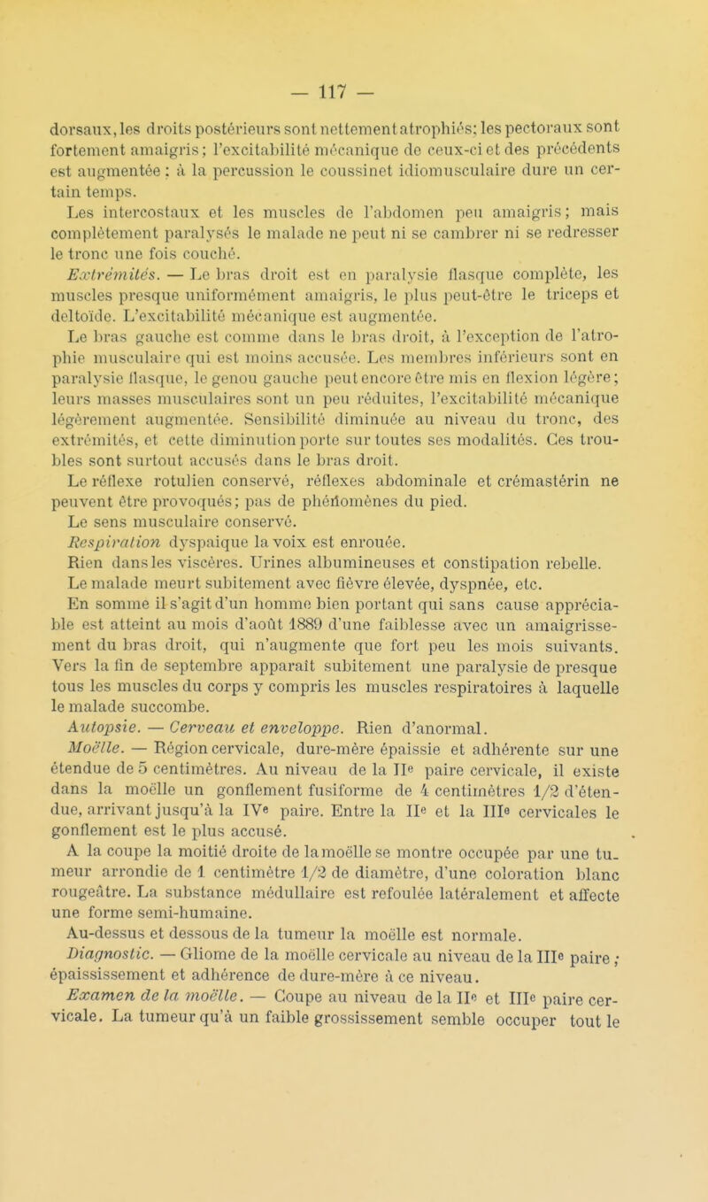 dorsaux, les droits postérieurs sont nettementatrophiés: les pectoraux sont fortement amaigris; l'excitalulité mécanique de ceux-ci et des précédents est augmentée : à la percussion le coussinet idiomusculaire dure un cer- tain temps. Les intercostaux et les muscles de l'abdomen peu amaigris; mais complètement paralysés le malade ne peut ni se cambrer ni se redresser le tronc une fois couché. Extrémités. — Le bras droit est on paralysie flasque complète, les muscles presque uniformément amaigris, le plus peut-être le triceps et deltoïde. L'excitabilité mécanique est augmentée. Le bras gauche est comme dans le bras droit, à l'exception de l'atro- phie musculaire qui est moins accusée. Les membres inférieurs sont en paralysie flasque, le genou gauche peut encore être mis en flexion légère; leurs masses musculaires sont un peu réduites, l'excitabilité mécanique légèrement augmentée. Sensibilité diminuée au niveau du tronc, des extrémités, et cette diminution porte sur toutes ses modalités. Ces trou- bles sont surtout accusés dans le bras droit. Le réflexe rotulien conservé, réflexes abdominale et crémastérin ne peuvent être provoqués; pas de phéilomènes du pied. Le sens musculaire conservé. Respiration dyspaique la voix est enrouée. Rien dans les viscères. Urines albumineuses et constipation rebelle. Le malade meurt subitement avec fièvre élevée, dyspnée, etc. En somme il s'agit d'un homme bien portant qui sans cause apprécia- ble est atteint au mois d'août 1889 d'une faiblesse avec un amaigrisse- ment du bras droit, qui n'augmente que fort peu les mois suivants. Vers la fin de septembre apparaît subitement une paralysie de presque tous les muscles du corps y compris les muscles respiratoires à laquelle le malade succombe. Autopsie. — Cerveau et enveloppe. Rien d'anormal. Moelle. — Région cervicale, dure-mère épaissie et adhérente sur une étendue de 5 centimètres. Au niveau de la Ile paire cervicale, il existe dans la moelle un gonflement fusiforme de 4 centimètres 1/2 d'éten- due, arrivant jusqu'à la IVe paire. Entre la Ile et la Ille cervicales le gonflement est le plus accusé. A la coupe la moitié droite de lamoëllese montre occupée par une tu. meur arrondie de 1 centimètre 1/2 de diamètre, d'une coloration blanc rougeâtre. La substance médullaire est refoulée latéralement et affecte une forme semi-humaine. Au-dessus et dessous de la tumeur la moelle est normale. Diagnostic. — Gliome de la moelle cervicale au niveau de la Ille paire ; épaississement et adhérence de dure-mère à ce niveau. Examen de la moelle. — Coupe au niveau de la Ile et IIIc paire cer- vicale. La tumeur qu'à un faible grossissement semble occuper tout le