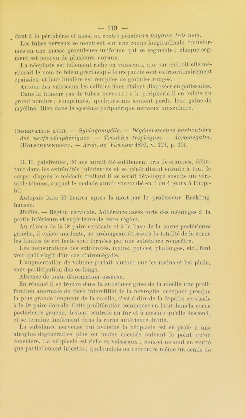 dant :i la périphérie et aussi au CQnive plusieurs yioyaux h'cs nets. Les tubes nerveux se montrent sur une coupe lonoitudinale transfor- més en une masse granuleuse uniforme qui se segmente ; chaque seg- ment est pourvu de plusieurs noyaux. La néoplasie est tellement riche en vaisseaux (|up par endroit elle mé- riterait le nom de teleangrectasique leurs parois sont extraordinairement épaissies, et leur lumière est remplies de globules rouges. Autour des vaisseaux les cellules lixes étaient disposées en palissades. Dans la tumeur pas de tubes nerveux ; à la périphérie il en existe un grand nombre ; comprimés, quelques-uns avaient perdu leur gaine de myéline. Rien dans le système périphérique nerveux musculaire. Observation xviii. — Sijringomyélie. — Dégénérescence parliculière des nerfs périphériques. — Troubles trophiques. — Acromégalie. (HoLSGHEWNiKOFF. — Avch. de Virchoio 1890, v. 119, p. 10). R. H. palefrenier, 36 ans aurait été subitement pris de crampes, débu- tant dans les extrémités inférieures et se généralisant ensuite à tout le corps; d'après le médecin traitant il se serait développé ensuite un véri- table tétanos, auquel le malade aurait succombé en 3 ou 4 jours à l'hôpi- tal. Autopsie faite 20 heures après la mort par le professeur Reckling hausen. Moelle. — Région cervicale. Adhérence assez forte des méninges à la partie inférieure et supérieure de cette région. Au niveau de la 3e paire cervicale et à la base de la corne postérieure gauche, il existe une fente, se prolongeant à travers la totalité de la corne les limites de cet fente sont formées par une substance rougeâtre. Les mensurations des extrémités, mains, pouces, phalanges, etc., font voir qu'il s'agit d'un cas d'airomégalie. L'augmentation de volume portait surtout sur les mains et les pieds, sans participation des os longs. Absence de toute déformation osseuse. En résumé il se trouve dans la substance grise de la moelle une proli- fération anormale du tissu interstitiel de la névroglie occupant presque la plus grande longueur de la moelle, c'est-à-dire de la 2paire cervicale à la 9e paire dorsale. Cette prolifération commence en haut dans la corne postérieure gauche, devient centrale au fur et à mesure qu'elle descend, et se termine finalement dans la corne antérieure droite. La substance nerveuse qui avoisine la néoplasie est en proie à une atrophie dégénérative plus ou moins accusée suivant le point (pi'on considère. La néoplasie est riche en vaisseaux ; ceiix-ci ne sont en vérité que partiellement injectés ; quelquefois on rencontre môme un semis de