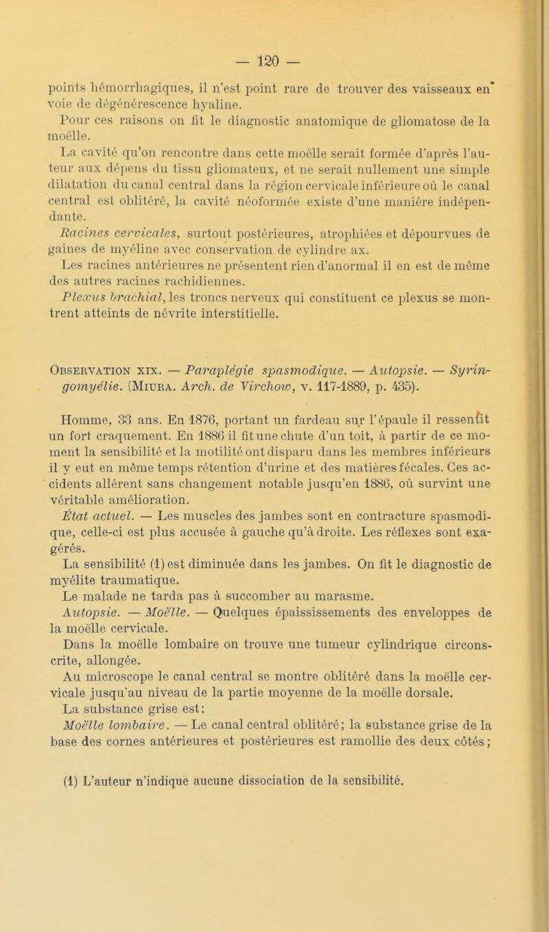points hémorrliagiques, il n'est point rare de trouver des vaisseaux en* voie de dégénérescence hyaline. Pour ces raisons on fit le diagnostic anatomique de giiomatose de la moelle. La cavité qu'on rencontre dans cette moelle serait formée d'après l'au- teur aux dépens du tissu gliomateux, et ne serait nullement une simple dilatation du canal central dans la région cervicale inférieure où le canal central est oblitéré, la cavité néoformée existe d'une manière indépen- dante. Racines cervicales, surtout postérieures, atrophiées et dépourvues de gaines de myéline avec conservation de cylindre ax. Les racines antérieures ne présentent rien d'anormal il en est de même des autres racines rachidiennes. Plexus brachial, les troncs nerveux qui constituent ce plexus se mon- trent atteints de névrite interstitielle. Observation xix. — Paraplégie spasmodique. — Autojisie. — Syrin- gomyélie. (Miura. Arch. de Virchoiv, v. 117-1889, p. 435). Homme, 33 ans. En 1876, portant un fardeau sur l'épaule il ressenùt un fort craquement. En 1886 il fit une chute d'un toit, à partir de ce mo- ment la sensibilité et la motilité ont disparu dans les membres inférieurs il y eut en même temps rétention d'urine et des matières fécales. Ces ac- cidents allèrent sans changement notable jusqu'en 1886, où survint une véritable amélioration. État actuel. — Les muscles des jambes sont en contracture spasmodi- que, celle-ci est plus accusée à gauche qu'adroite. Les réflexes sont exa- gérés. La sensibilité (l)est diminuée dans les jambes. On fît le diagnostic de myélite traumatique. Le malade ne tarda pas à succomber au marasme. Autopsie. — Moè'lle. — Quelques épaississements des enveloppes de la moelle cei-vicale. Dans la moelle lombaire on trouve une tumeur cylindrique circons- crite, allongée. Au microscope le canal central se montre oblitéré dans la moelle cer- vicale jusqu'au niveau de la partie moyenne de la moelle dorsale. La substance grise est: Moè'lle loinbaire. — Le canal central oblitéré; la substance grise de la base des cornes antérieures et postérieures est ramollie des deux côtés ; (1) L'auteur n'indique aucune dissociation de la sensibilité.