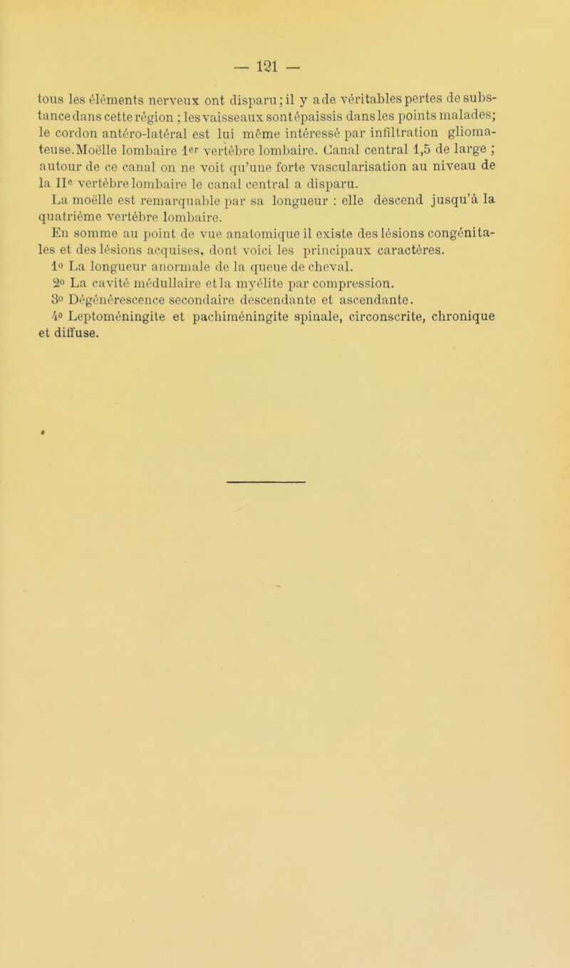 tous les éléments nerveux ont disparu; il y a de véritables pertes de subs- tance dans cette région ; lesvaisseaux sontépaissis dansles points malades; le cordon antéro-latéral est lui même intéressé par infiltration glioma- teuse.Moelle lombaire 1er vertèbre lombaire. Canal central 1,5 de large ; autour de ce canal on ne voit qu'une forte vascularisation au niveau de la Ile vertèbre lombaire le canal central a disparu. La moelle est remarquable par sa longueur : elle descend jusqu'à la quatrième vertèbre lombaire. En somme au point de vue anatomique il existe des lésions congénita- les et des lésions acquises, dont voici les principaux caractères. lo La longueur anormale de la queue de cheval. 2° La cavité médullaire et la myélite par compression. 3» Dégénérescence secondaire descendante et ascendante. 40 Leptoméningite et pachiméningite spinale, circonscrite, chronique et diffuse. ê