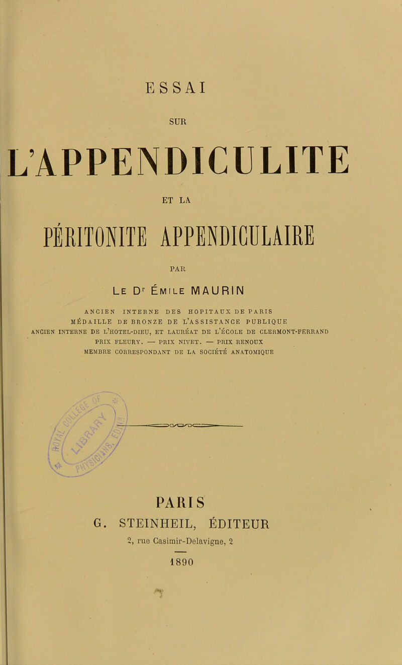 SUR LAPPENDICULITE ET LA PÉRITONITE APPENDICULAIRE PAR Le Dr Émile MAURIN ANCIEN INTERNE DES HOPITAUX DE PARIS MÉDAILLE DE BRONZE DE L’ASSISTANCE PUBLIQUE ANCIEN INTERNE DE L’HOTEL-DIEU, ET LAURÉAT DE L’ÉCOLE DE CLERMONT-FERRAND PRIX FLEURY. — PRIX NIVET. — PRIX RENOUX MEMBRE CORRESPONDANT DE LA SOCIÉTÉ ANATOMIQUE PARIS G. STEINHEIL, ÉDITEUR 2, rue Casimir-Delavigne. 2 1890