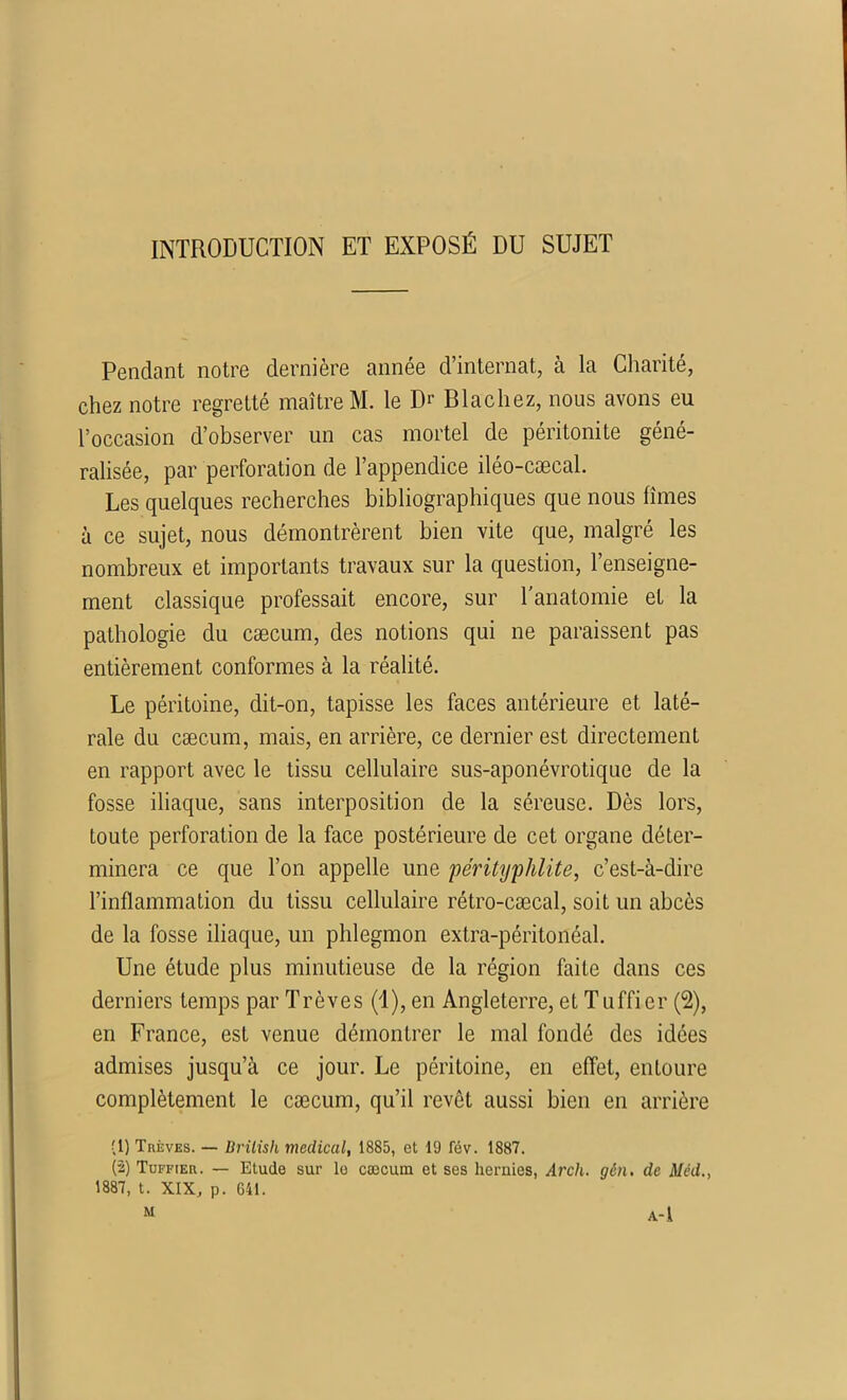 INTRODUCTION ET EXPOSÉ DU SUJET Pendant notre dernière année d’internat, à la Charité, chez notre regretté maître M. le Dr Blachez, nous avons eu l’occasion d’observer un cas mortel de péritonite géné- ralisée, par perforation de l’appendice iléo-cæcal. Les quelques recherches bibliographiques que nous limes à ce sujet, nous démontrèrent bien vite que, malgré les nombreux et importants travaux sur la question, l’enseigne- ment classique professait encore, sur l'anatomie et la pathologie du cæcum, des notions qui ne paraissent pas entièrement conformes à la réalité. Le péritoine, dit-on, tapisse les faces antérieure et laté- rale du cæcum, mais, en arrière, ce dernier est directement en rapport avec le tissu cellulaire sus-aponévrotique de la fosse iliaque, sans interposition de la séreuse. Dès lors, toute perforation de la face postérieure de cet organe déter- minera ce que l’on appelle une pérityphlite, c’est-à-dire l’inflammation du tissu cellulaire rétro-cæcal, soit un abcès de la fosse iliaque, un phlegmon extra-péritonéal. Une étude plus minutieuse de la région faite dans ces derniers temps par Trêves (1), en Angleterre, et Tuffier (2), en France, est venue démontrer le mal fondé des idées admises jusqu’à ce jour. Le péritoine, en effet, entoure complètement le cæcum, qu’il revêt aussi bien en arrière (1) Trêves. — Brilish medical, 1885, et 19 fév. 1887. (2) Tuffier. — Etude sur le cæcum et ses hernies, Arcli. gên. de Méd., 1887, t. XIX, p. 641. M A-l