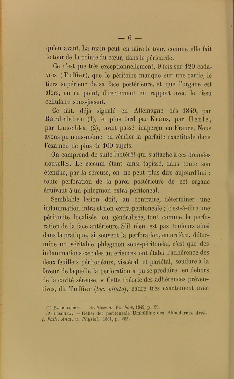 qu’en avant. La main peut en faire le tour, comme elle fait le tour de la pointe du cœur, dans le péricarde. Ce n’est que très exceptionnellement, 9 fois sur 120 cada- vres (Tuffier), que le péritoine manque sur une partie, le tiers supérieur de sa face postérieure, et que l’organe est alors, en ce point, directement en rapport avec le tissu cellulaire sous-jacent. Ce fait, déjà signalé en Allemagne dès 1849, par Bardeleben (1), et plus tard par Kraus, par Ile nie, par Luschka (2), avait passé inaperçu en France. Nous avons pu nous-même en vérifier la parfaite exactitude dans l’examen de plus de 100 sujets. On comprend de suite l’intérêt qui s’attache à ces données nouvelles. Le cæcum étant ainsi tapissé, dans toute son étendue, par la séreuse, on ne peut plus dire aujourd’hui : toute perforation de la paroi postérieure de cet organe équivaut à un phlegmon extra-péritonéal. Semblable lésion doit, au contraire, déterminer une inflammation intra et non extra-péritonéale’; c’est-à-dire une péritonite localisée ou généralisée, tout comme la perfo- ration de la face antérieure. S’il n’en est pas toujours ainsi dans la pratique, si souvent la perforation, en arrière, déter- mine un véritable phlegmon sous-péritonéal, c’est que des inflammations cæcales antérieures ont établi l’adhérence des deux feuillets péritonéaux, viscéral et pariétal, soudure à la faveur de laquelle la perforation a pu se produire en dehors de la cavité séreuse. « Cette théorie des adhérences préven- tives, dit Tuffier (loc. citato), cadre très exactement avec (1) Baudiîleden. — Archives de Virchow, 1849, p. 59. (2) Luschka. — Ueber der peritoneale Uinhülling des Blinddarms. Arcli. f. Palh. Anal. u. Physiol., 1861, p. 285.