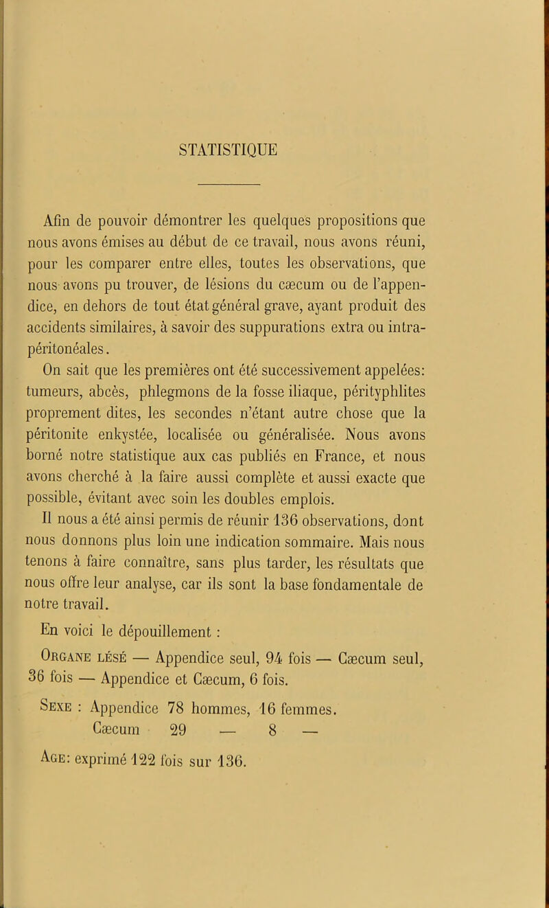 STATISTIQUE Afin de pouvoir démontrer les quelques propositions que nous avons émises au début de ce travail, nous avons réuni, pour les comparer entre elles, toutes les observations, que nous avons pu trouver, de lésions du cæcum ou de l’appen- dice, en dehors de tout état général grave, ayant produit des accidents similaires, à savoir des suppurations extra ou intra- péritonéales . On sait que les premières ont été successivement appelées: tumeurs, abcès, phlegmons de la fosse iliaque, pérityphlites proprement dites, les secondes n’étant autre chose que la péritonite enkystée, localisée ou généralisée. Nous avons borné notre statistique aux cas publiés en France, et nous avons cherché à la faire aussi complète et aussi exacte que possible, évitant avec soin les doubles emplois. Il nous a été ainsi permis de réunir 136 observations, dont nous donnons plus loin une indication sommaire. Mais nous tenons à faire connaître, sans plus tarder, les résultats que nous offre leur analyse, car ils sont la base fondamentale de notre travail. En voici le dépouillement : Organe lésé — Appendice seul, 94 fois — Cæcum seul, 36 fois — Appendice et Cæcum, 6 fois. Sexe : Appendice 78 hommes, 16 femmes. Cæcum 29 — 8 — Age: exprimé 122 fois sur 136.