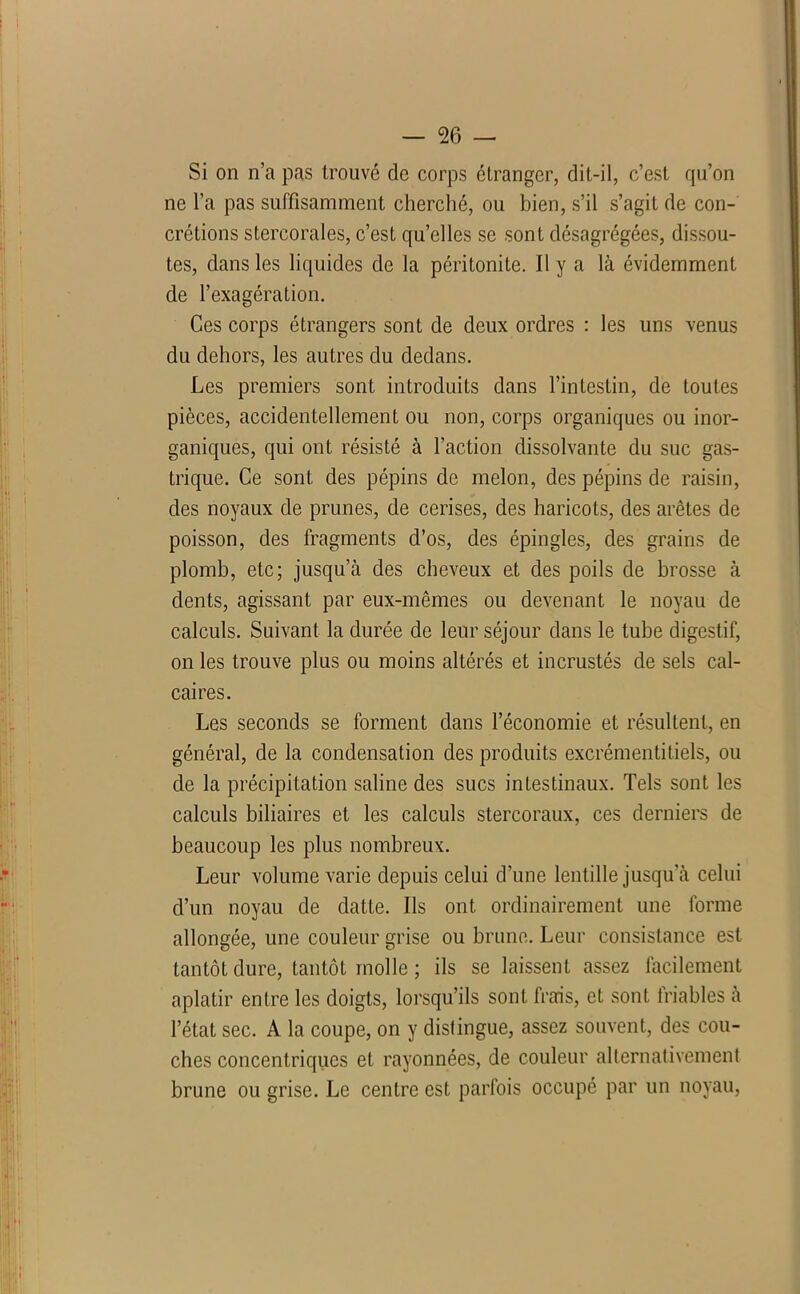 : — 26 — Si on n’a pas trouvé de corps étranger, dit-il, c’est qu’on ne l’a pas suffisamment cherché, ou bien, s’il s’agit de con- crétions stercorales, c’est qu’elles se sont désagrégées, dissou- tes, dans les liquides de la péritonite. Il y a là évidemment de l’exagération. Ces corps étrangers sont de deux ordres : les uns venus du dehors, les autres du dedans. Les premiers sont introduits dans l’intestin, de toutes pièces, accidentellement ou non, corps organiques ou inor- ganiques, qui ont résisté à l’action dissolvante du suc gas- trique. Ce sont des pépins de melon, des pépins de raisin, des noyaux de prunes, de cerises, des haricots, des arêtes de poisson, des fragments d’os, des épingles, des grains de plomb, etc; jusqu’à des cheveux et des poils de brosse à dents, agissant par eux-mêmes ou devenant le noyau de calculs. Suivant la durée de leur séjour dans le tube digestif, on les trouve plus ou moins altérés et incrustés de sels cal- caires. Les seconds se forment dans l’économie et résultent, en général, de la condensation des produits excrémentitiels, ou de la précipitation saline des sucs intestinaux. Tels sont les calculs biliaires et les calculs stercoraux, ces derniers de beaucoup les plus nombreux. Leur volume varie depuis celui d’une lentille jusqu’à celui d’un noyau de datte. Ils ont ordinairement une forme allongée, une couleur grise ou brune. Leur consistance est tantôt dure, tantôt molle ; ils se laissent assez facilement aplatir entre les doigts, lorsqu’ils sont frais, et sont friables à l’état sec. A la coupe, on y distingue, assez souvent, des cou- ches concentriques et rayonnées, de couleur alternativement brune ou grise. Le centre est parfois occupé par un noyau,