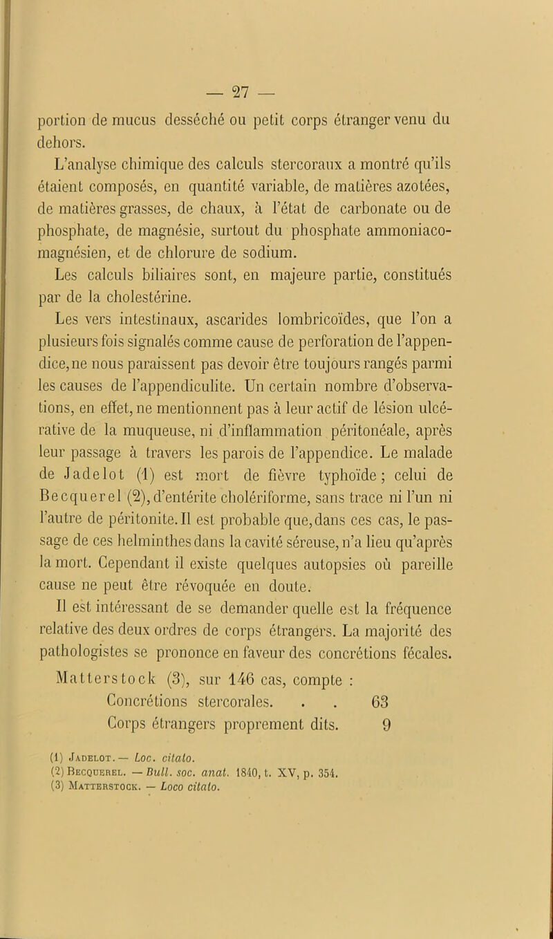 portion de mucus desséché ou petit corps étranger venu du dehors. L’analyse chimique des calculs stercoraux a montré qu’ils étaient composés, en quantité variable, de matières azotées, de matières grasses, de chaux, à l’état de carbonate ou de phosphate, de magnésie, surtout du phosphate ammoniaco- magnésien, et de chlorure de sodium. Les calculs biliaires sont, en majeure partie, constitués par de la cholestérine. Les vers intestinaux, ascarides iombricoïdes, que l’on a plusieurs fois signalés comme cause de perforation de l’appen- dice, ne nous paraissent pas devoir être toujours rangés parmi les causes de l’appendiculite. Un certain nombre d’observa- tions, en effet, ne mentionnent pas à leur actif de lésion ulcé- rative de la muqueuse, ni d’inflammation péritonéale, après leur passage à travers les parois de l’appendice. Le malade de Jade lot (1) est mort de fièvre typhoïde; celui de Becquerel (2),d’entérite cholériforme, sans trace ni l’un ni l’autre de péritonite. Il est probable que,dans ces cas, le pas- sage de ces helminthes dans la cavité séreuse, n’a lieu qu’après la mort. Cependant il existe quelques autopsies où pareille cause ne peut être révoquée en doute. Il est intéressant de se demander quelle est la fréquence relative des deux ordres de corps étrangers. La majorité des pathologistes se prononce en faveur des concrétions fécales. Matterstock (3), sur 146 cas, compte : Concrétions stercorales. . . 63 Corps étrangers proprement dits. 9 (1) Jadelot.— Loc. citato. (2) Becquerel. — Bull. soc. anal. 1840, t. XV, p. 354.