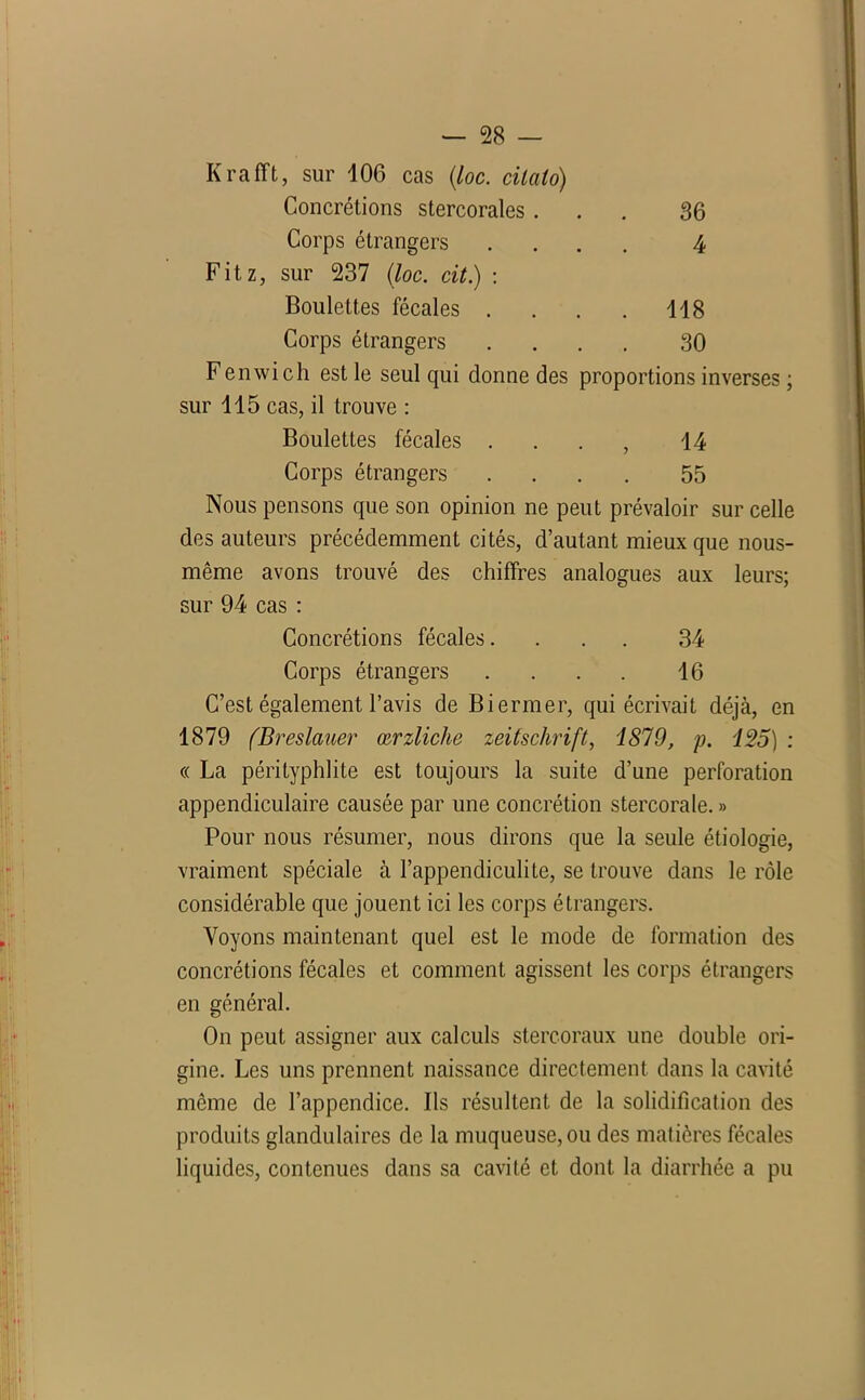 K rafft, sur 106 cas (/oc. cilalo) Concrétions stercorales ... 36 Corps étrangers .... 4 Fitz, sur 237 (loc. cit.) : Boulettes fécales . . . . 118 Corps étrangers .... 30 Fenwich est le seul qui donne des proportions inverses ; sur 115 cas, il trouve : Boulettes fécales . . . , 14 Corps étrangers .... 55 Nous pensons que son opinion ne peut prévaloir sur celle des auteurs précédemment cités, d’autant mieux que nous- même avons trouvé des chiffres analogues aux leurs; sur 94 cas : Concrétions fécales. ... 34 Corps étrangers .... 16 C’est également l’avis de Biermer, qui écrivait déjà, en 1879 (Breslauer œrzliche Zeitschrift, 1879, p. 125) : « La pérityphlite est toujours la suite d’une perforation appendiculaire causée par une concrétion stercorale. » Pour nous résumer, nous dirons que la seule étiologie, vraiment spéciale à l’appendiculite, se trouve dans le rôle considérable que jouent ici les corps étrangers. Voyons maintenant quel est le mode de formation des concrétions fécales et comment agissent les corps étrangers en général. On peut assigner aux calculs stercoraux une double ori- gine. Les uns prennent naissance directement dans la cavité même de l’appendice. Ils résultent de la solidification des produits glandulaires de la muqueuse, ou des matières fécales liquides, contenues dans sa cavité et dont la diarrhée a pu