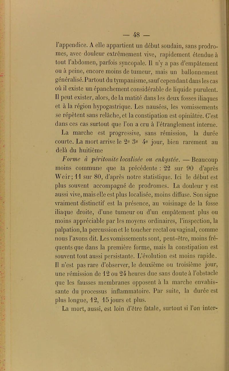 l’appendice. A elle appartient un début soudain, sans prodro- mes, avec douleur extrêmement vive, rapidement étendue à tout l’abdomen, parfois syncopale. Il n’y a pas d’empâtement ou à peine, encore moins de tumeur, mais un ballonnement généralisé. Partout du tympanisme, sauf cependan t dans les cas où il existe un épanchement considérable de liquide purulent. Il peut exister, alors, de la matité dans les deux fosses iliaques et à la région hypogastrique. Les nausées, les vomissements se répètent sans relâche, et la constipation est opiniâtre. C’est dans ces cas surtout que l’on a cru à l’étranglement interne. La marche est progressive, sans rémission, la durée courte. La mort arrive le 2e 3e 4e jour, bien rarement au delà du huitième Forme à 'péritonite localisée ou enkystée. — Beaucoup moins commune que la précédente : 22 sur 90 d’après Weir; 11 sur 80, d’après notre statistique. Ici le début est plus souvent accompagné de prodromes. La douleur y est aussi vive, mais elle est plus localisée, moins diffuse. Son signe vraiment distinctif est la présence, au voisinage de la fosse iliaque droite, d’une tumeur ou d’un empâtement plus ou moins appréciable par les moyens ordinaires, l’inspection, la palpation, la percussion et le toucher rectal ou vaginal, comme nous l’avons dit. Les vomissements sont, peut-être, moins fré- quents que dans la première forme, mais la constipation est souvent tout aussi persistante. L’évolution est moins rapide. Il n’est pas rare d’observer, le deuxième ou troisième jour, une l’émission de 12 ou 24 heures duc sans doute à l'obstacle que les fausses membranes opposent à la marche envahis- sante du processus inflammatoire. Par suite, la durée est plus longue, 12, 15 jours et plus. La mort, aussi, est loin d’être fatale, surtout si l'on inter-