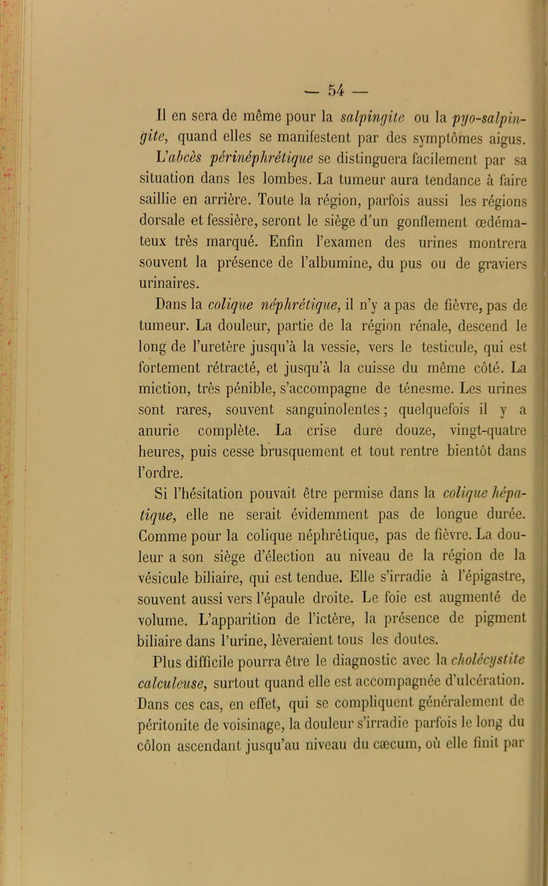 Il en sera de môme pour la salpingite ou la pyo-salpin- gite, quand elles se manifestent par des symptômes aigus. L’abcès périnéphrétique se distinguera facilement par sa situation dans les lombes. La tumeur aura tendance à faire saillie en arrière. Toute la région, parfois aussi les régions dorsale et fessière, seront le siège d’un gonflement œdéma- teux très marqué. Enfin l’examen des urines montrera souvent la présence de l’albumine, du pus ou de graviers urinaires. Dans la colique néphrétique, il n’y a pas de fièvre, pas de tumeur. La douleur, partie de la région rénale, descend le long de l’uretère jusqu’à la vessie, vers le testicule, qui est fortement rétracté, et jusqu’à la cuisse du même côté. La miction, très pénible, s’accompagne de ténesme. Les urines sont rares, souvent sanguinolentes ; quelquefois il y a anurie complète. La crise dure douze, vingt-quatre heures, puis cesse brusquement et tout rentre bientôt dans l’ordre. Si l’hésitation pouvait être permise dans la colique hépa- tique, elle ne serait évidemment pas de longue durée. Comme pour la colique néphrétique, pas de fièvre. La dou- leur a son siège d’élection au niveau de la région de la vésicule biliaire, qui est tendue. Elle s’irradie à l’épigastre, souvent aussi vers l’épaule droite. Le foie est augmenté de volume. L’apparition de l’ictère, la présence de pigment biliaire dans l’urine, lèveraient tous les doutes. Plus difficile pourra être le diagnostic avec la cholécystite calculcuse, surtout quand elle est accompagnée d'ulcération. Dans ces cas, en effet, qui se compliquent généralement de péritonite de voisinage, la douleur s’irradie parfois le long du côlon ascendant jusqu’au niveau du cæcum, où elle finit par