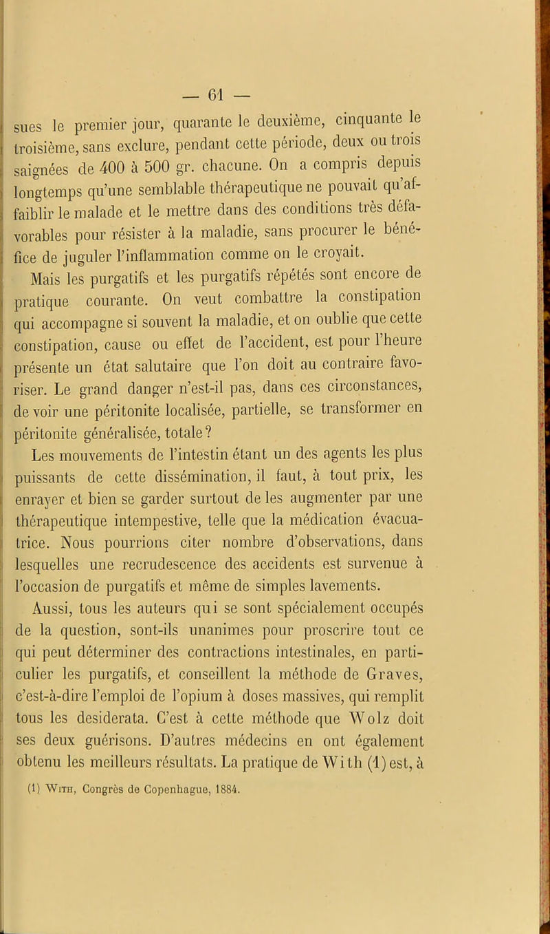 ! sues le premier jour, quarante le deuxième, cinquante le troisième, sans exclure, pendant cette période, deux ou trois saignées de 400 à 500 gr. chacune. On a compris depuis longtemps qu’une semblable thérapeutique ne pouvait qu’af- faiblir le malade et le mettre dans des conditions très défa- vorables pour résister à la maladie, sans procurer le béné- > fice de juguler l’inflammation comme on le croyait. Mais les purgatifs et les purgatifs répétés sont encore de pratique courante. On veut combattre la constipation qui accompagne si souvent la maladie, et on oublie que cette constipation, cause ou effet de l’accident, est pour 1 heure présente un état salutaire que l’on doit au contraire favo- riser. Le grand danger n’est-il pas, dans ces circonstances, de voir une péritonite localisée, partielle, se transformer en péritonite généralisée, totale? Les mouvements de l’intestin étant un des agents les plus puissants de cette dissémination, il faut, à tout prix, les enrayer et bien se garder surtout de les augmenter par une thérapeutique intempestive, telle que la médication évacua- trice. Nous pourrions citer nombre d’observations, dans lesquelles une recrudescence des accidents est survenue à l’occasion de purgatifs et même de simples lavements. Aussi, tous les auteurs qui se sont spécialement occupés de la question, sont-ils unanimes pour proscrire tout ce qui peut déterminer des contractions intestinales, en parti- culier les purgatifs, et conseillent la méthode de Graves, c’est-à-dire l’emploi de l’opium à doses massives, qui remplit tous les desiderata. C’est à cette méthode que Wolz doit ses deux guérisons. D’autres médecins en ont également obtenu les meilleurs résultats. La pratique de With (l)est, à (1) WiTn, Congrès de Copenhague, 1884.