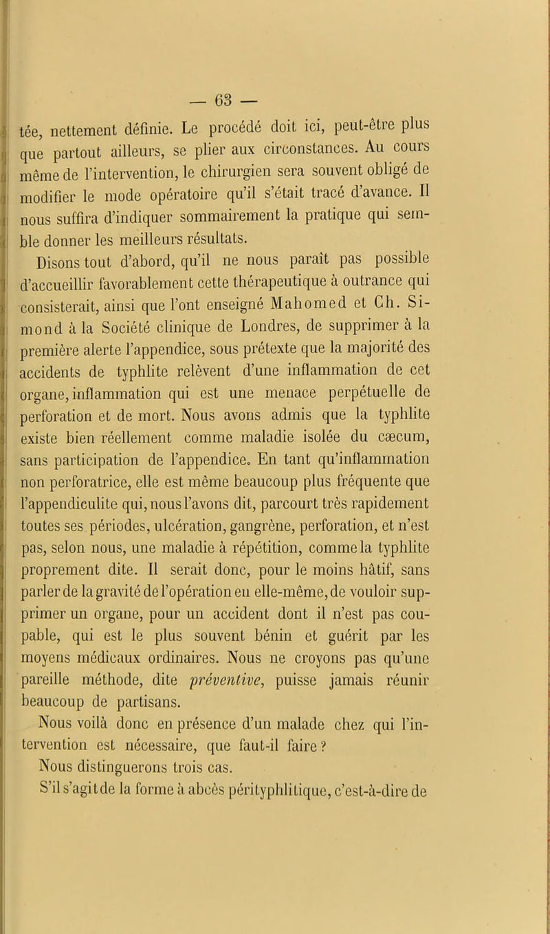 tée, nettement définie. Le procédé doit ici, peut-èlic plus que partout ailleurs, se plier aux circonstances. Au cours même de l’intervention, le chirurgien sera souvent obligé de modifier le mode opératoire quil s était tiace d avance. Il nous suffira d’indiquer sommairement la pratique qui sem- ble donner les meilleurs résultats. Disons tout d’abord, qu’il ne nous paraît pas possible d’accueillir favorablement cette thérapeutique à outrance qui consisterait, ainsi que l’ont enseigné Mahomed et Ch. Si- mond à la Société clinique de Londres, de supprimer à la première alerte l’appendice, sous prétexte que la majorité des accidents de typhlite relèvent d’une inflammation de cet organe, inflammation qui est une menace perpétuelle de perforation et de mort. Nous avons admis que la typhlite existe bien réellement comme maladie isolée du cæcum, sans participation de l’appendice. En tant qu’inflammation non perforatrice, elle est même beaucoup plus fréquente que l’appendieulite qui, nous l’avons dit, parcourt très rapidement toutes ses périodes, ulcération, gangrène, perforation, et n’est pas, selon nous, une maladie à répétition, comme la typhlite proprement dite. Il serait donc, pour le moins hâtif, sans parler de la gravité de l’opération en elle-même, de vouloir sup- primer un organe, pour un accident dont il n’est pas cou- pable, qui est le plus souvent bénin et guérit par les moyens médicaux ordinaires. Nous ne croyons pas qu’une pareille méthode, dite -préventive, puisse jamais réunir beaucoup de partisans. Nous voilà donc en présence d’un malade chez qui l’in- tervention est nécessaire, que faut-il faire? Nous distinguerons trois cas. S’il s’agitde la forme à abcès pérityphlitique, c’est-à-dire de