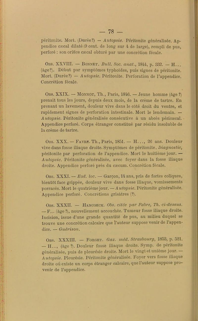 péritonite. Mort. (Durée?) — Autopsie. Péritonite généralisée. Ap- pendice cæcal dilaté (9 cent, de long sur 4 de large), rempli de pus, perforé : son orifice cæcal obturé par une concrétion fécale. Ons. XXVIII. — Bonnet. Bull. Soc. anal., 1844, p. 332. — H... (âge?). Début par symptômes typhoïdes, puis signes de péritonite. Mort. (Durée?) — Autopsie. Péritonite. Perforation de l’appendice. Concrétion fécale. Obs. XXIX. — Monnot, Th., Paris, 1846. — Jeune homme (âge ?) prenait tous les jours, depuis deux mois, de la crème de tartre. En prenant un lavement, douleur vive dans le côté droit du ventre, et rapidement signes de perforation intestinale. Mort le lendemain. — Autopsie. Péritonite généralisée consécutive à un abcès péricæcal. Appendice perforé. Corps étranger constitué par résidu insoluble de la crème de tartre. Obs. XXX. — Favre. Th., Paris, 1851. — H..., 26 ans. Douleur vive dans fosse iliaque droite. Symptômes de péritonite. Diagnostic, péritonite par perforation de l’appendice. Mort le huitième jour. — Autopsie. Péritonite généralisée, avec foyer dans la fosse iliaque droite. Appendice perforé près du cæcum. Concrétion fécale. Obs. XXXI. — Eocl. loc. — Garçon, 14 ans, pris de fortes coliques, bientôt face grippée, douleur vive dans fosse iliaque, vomissements porracés. Mort le quatrième jour. — Autopsie. Péritonite généralisée. Appendice perforé. Concrétions grisâtres (?). Obs. XXXII. — Hancoeck. Obs. citée par Fabre, Tli. ci-dessus. — F... (âge?), nouvellement accouchée. Tumeur fosse iliaque droite. Incision, issue d’une grande quantité de pus, au milieu duquel se trouve une concrétion calcaire que l’auteur suppose venir de l’appen- dice. — Guérison. Obs. XXXÏII. — Forget. Gaz. méd. Strasbourg, 1853, p. 521. — H..., (âge ?). Douleur fosse iliaque droite. Symp. de péritonite généralisée, puis de pleurésie droite. Mort le vingt et unième jour. Autopsie. Pleurésie. Péritonite généralisée. Foyer vers fosse iliaque droite où existe un corps étranger calcaire, que l’auteur suppose pro- venir de l’ajDpendice.