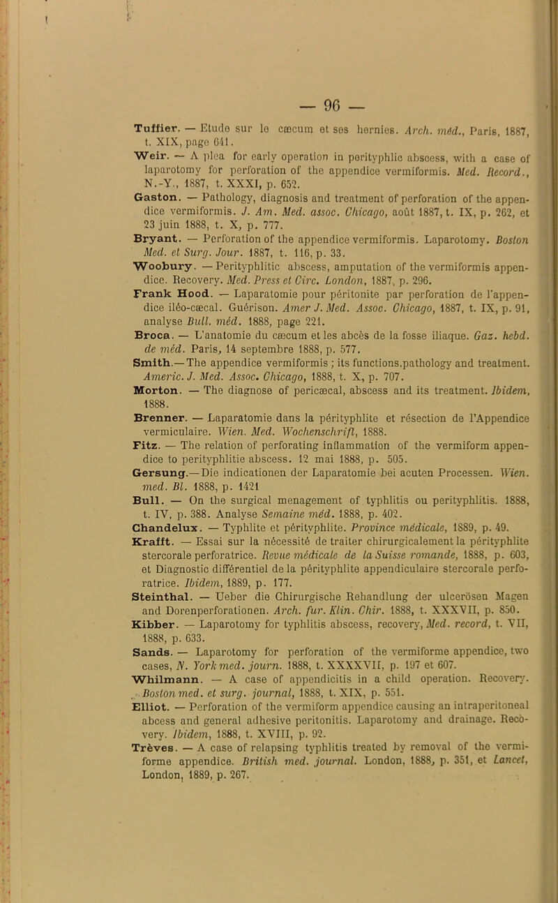 Tuffier. — Elude sur le cæcum et ses hernies. Arcli. méd., Paris 1887 t. XIX, page 641. Weir. — A plea for early operation in porityphlic abscess, with a case of laparotomy for perforation of the appendice vermiformis. Med. Record., N.-Y., 1887, t. XXXI, p. 657. Gaston. — Pathology, diagnosis and treatment of perforation of the appen- dice vermiformis. J. Am. Med. assoc. Chicago, août 1887, t. IX, p. 262, et 23 juin 1888, t. X, p. 777. Bryant. — Perforation of the appendice vermiformis. Laparotomy. Boston Med. et Surg. Jour. 1887, t. 116, p. 33. Woobury. — Perityphlitic abscess, amputation of the vermiformis appen- dice. Recovery. Med. Press et Cire. London, 1887, p. 296. Frank Hood. — Laparatomie pour péritonite par perforation de l’appen- dice iléo-cœcal. Guérison. Amer J. Med. Assoc. Chicago, 1887, t. IX, p. 91, analyse Bull. méd. 1888, page 221. Broca. — L’anatomie du cæcum et les abcès de la fosse iliaque. Gaz. hebd. de méd. Paris, 14 septembre 1888, p. 577. Smith.—The appendice vermiformis ; ils functions,pathology and treatment. Americ.J. Med. Assoc. Chicago, 1888, t. X, p. 707. Morton. — The diagnose of pericæcal, abscess and its treatment. Ibidem, 1888. Brenner. — Laparatomie dans la pérityphlite et résection de l’Appendice vermiculaire. Wien. Med. Wochenschrift, 1888. Fitz. — The relation of perforating inflammation of the vermiform appen- dice to perityphlitie abscess. 12 mai 1888, p. 505. Gersung.— Die indicationen der Laparatomie bei acuten Processen. Wien. med. Bl. 1888, p. 1421 Bull. — On the surgical ménagement of typhlitis ou perityphlitis. 1888, t. IV, p. 388. Analyse Semaine méd. 1888, p. 402. Chandelux. — Typhlite et pérityphlite. Province médicale, 1889, p. 49. Krafft. — Essai sur la nécessité de traiter chirurgicalement la pérityphlite stercoraie perforatrice. Revue médicale de la Suisse romande, 1888, p. 603, et Diagnostic différentiel de la pérityphlite appendiculaire stercorale perfo- ratrice. Ibidem, 1889, p. 177. Steinthal. — Ueber die Chirurgisclie Rehandlung der ulcerôsen Magen and Dorenperforationen. Arch. fur. Klin. Chir. 1888, t. XXXVII, p. 850. Kibber. — Laparotomy for typhlitis abscess, recovery, Med. record, t. VII, 1888, p. 633. Sands. — Laparotomy for perforation of the vermiforme appendice, two cases, N. York med. journ. 1888, t. XXXXVII, p. 197 et 607. Whilmann. — A case of appendicitis in a child operation. Recovery. Boston med. etsurg. journal, 1888, t. XIX, p. 551. Elliot. — Perforation of the vermiform appendice causing an intraperitoneal abcess and general adhesive peritonitis. Laparotomy and drainage. Reco- very. Ibidem, 1888, t. XVIII, p. 92. Trêves. — A case of relapsing typhlitis treated by removal of the vermi- forme appendice. Britisli med. journal. London, 1888, p. 351, et Lancet, London, 1889, p. 267.