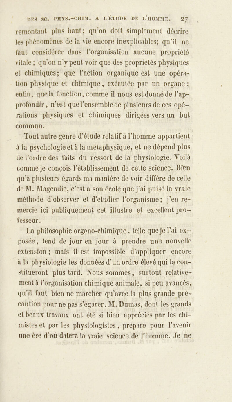 remontant plus haut; qu’on doit simplement décrire les phénomènes de la vie encore inexplicables; qu’il ne faut considérer dans l’organisation aucune propriété vitale ; qu'on n’y peut voir que des propriétés physiques et chimiques; que l’action organique est une opéra- tion physique et chimique, exécutée par un organe ; enfin, que la fonction, comme il nous est donné de l’ap- profondir , n’est que l’ensemble de plusieurs de ces opé- rations physiques et chimiques dirigées vers un but commun. Tout autre genre d’étude relatif à l’homme appartient à la psychologie et 5 la métaphysique, et ne dépend plus de l’ordre des faits du ressort de la physiologie. Yoilà comme je conçois l’établissement de cette science. Bien qu’à plusieurs égards ma manière de voir diffère de celle de M. Magendie, c’est à son école que j’ai puisé la vraie méthode d’observer et d’étudier l’organisme; j’en re- mercie ici publiquement cet illustre et excellent pro- fesseur. La philosophie orga no-chimique, telle que je l’ai ex- posée, tend de jour en jour à prendre une nouvelle extension ; mais il est impossible d’appliquer encore à la physiologie les données d’un ordre élevé qui la con- stitueront plus tard. Nous sommes, surtout relative- ment à l’organisation chimique animale, si peu avancés, qu’il faut bien ne marcher qu’avec la plus grande pré- caution pour ne pas s’égarer. M. Dumas, dont les grands et beaux travaux ont été si bien appréciés par les chi- mistes et par les physiologistes , prépare pour l’avenir une ère d’où datera la vraie science de l’homme. Je ne