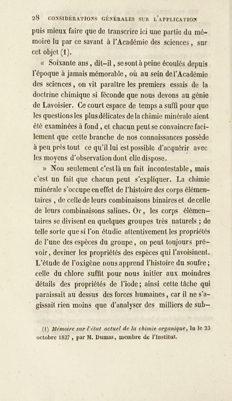 puis mieux faire que de transcrire ici une partie du mé- moire lu par ce savant à l’Académie des sciences, sur cet objet (1). « Soixante ans, dit-il, se sont à peine écoulés depuis l’époque à jamais mémorable, où au sein de l’Académie des sciences, on vit paraître les premiers essais de la doctrine chimique si féconde que nous devons au génie de Lavoisier. Ce court espace de temps a suffi pour que les questions les plus délicates de la chimie minérale aient été examinées à fond, et chacun peut se convaincre faci- lement que cette branche de nos connaissances possède à peu près tout ce qu’il lui est possible d’acquérir avec les moyens d’observation dont elle dispose. » Non seulement c’est là un fait incontestable, mais c’est un fait que chacun peut s’expliquer. La chimie minérale s’occupe en effet de l’histoire des corps élémen- taires , de celle de leurs combinaisons binaires et decelie de leurs combinaisons salines. Or, les corps élémen- taires se divisent en quelques groupes très naturels ; de telle sorte que si l’on étudie attentivement les propriétés de l’une des espèces du groupe, on peut toujours pré- voir, deviner les propriétés des espèces qui l’avoisinent. L’étude de l’oxigène nous apprend l’histoire du soufre ; celle du chlore suffit pour nous initier aux moindres détails des propriétés de l’iode ; ainsi cette tâche qui paraissait au dessus des forces humaines, car il ne s’a- gissait rien moins que d’analyser des milliers de sub- (1) Mémoire sur Vétat actuel de la chimie organique, lu le 23 octobre 1837 , par M. Dumas, membre de l’Institut.