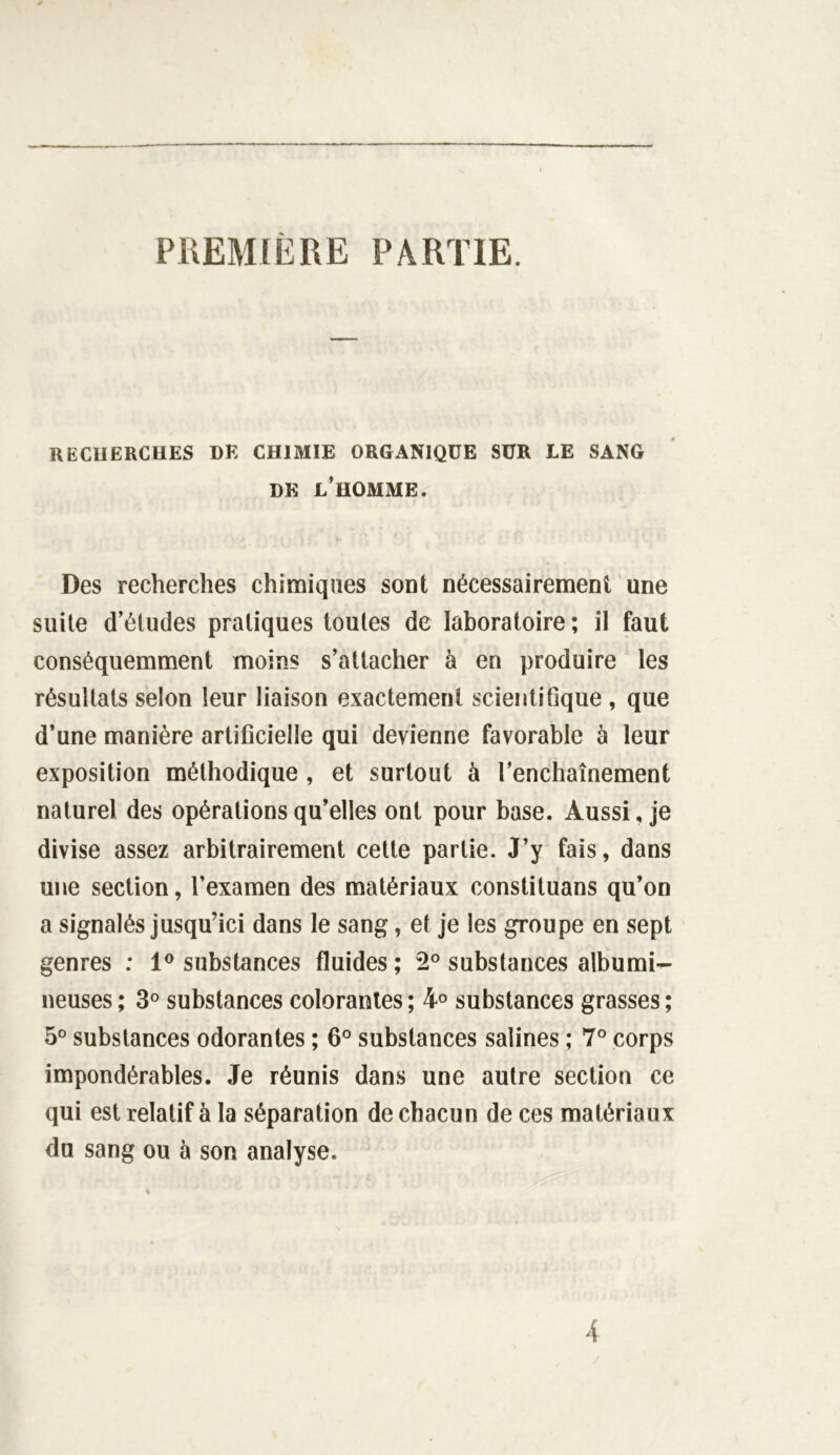 PREMIERE PARTIE. RECHERCHES HE CHIMIE ORGANIQUE SUR LE SANG DE L’HOMME. Des recherches chimiques sont nécessairement une suite d’études pratiques toutes de laboratoire ; il faut conséquemment moins s’attacher à en produire les résultats selon leur liaison exactement scientifique , que d’une manière artificielle qui devienne favorable à leur exposition méthodique , et surtout à l’enchaînement naturel des opérations qu’elles ont pour base. Aussi, je divise assez arbitrairement cette partie. J’y fais, dans une section, l’examen des matériaux constituai qu’on a signalés jusqu’ici dans le sang, et je les groupe en sept genres : 1° substances fluides; 2° substances albumi- neuses ; 3° substances colorantes ; 4° substances grasses ; 5° substances odorantes ; 6° substances salines ; 7° corps impondérables. Je réunis dans une autre section ce qui est relatif à la séparation de chacun de ces matériaux du sang ou ù son analyse.