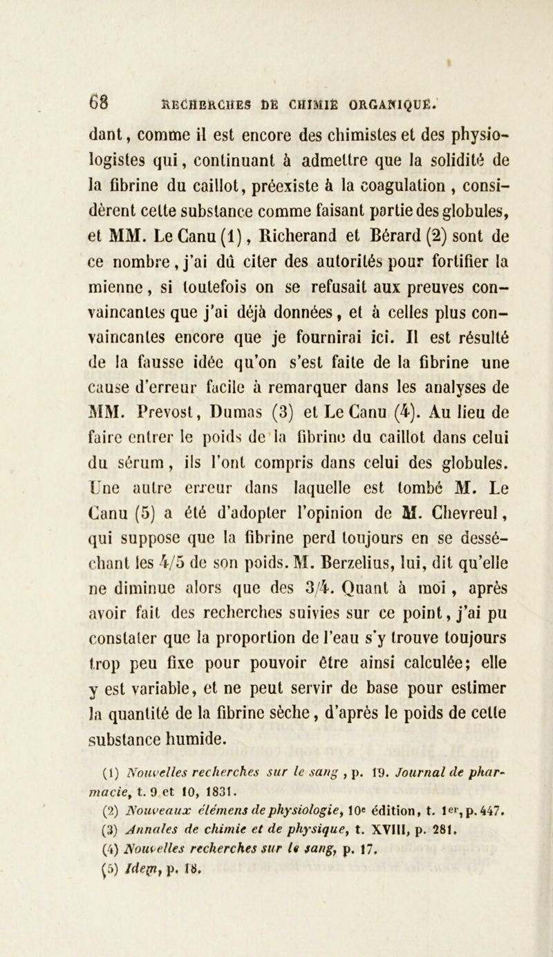 dant, comme il est encore des chimistes et des physio- logistes qui, continuant à admettre que la solidité de la fibrine du caillot, préexiste à la coagulation , consi- dèrent cette substance comme faisant partie des globules, et MM. Le Canu (1), Richerand et Bérard (2) sont de ce nombre, j’ai du citer des autorités pour fortifier la mienne, si toutefois on se refusait aux preuves con- vaincantes que j'ai déjà données, et à celles plus con- vaincantes encore que je fournirai ici. Il est résulté de la fausse idée qu’on s’est faite de la fibrine une cause d’erreur facile à remarquer dans les analyses de MM. Prévost, Dumas (3) et Le Canu (4). Au lieu de faire entrer le poids de la fibrine du caillot dans celui du sérum, ils l’ont compris dans celui des globules. Une autre erreur dans laquelle est tombé M. Le Canu (5) a été d’adopter l’opinion de M. Chevreul, qui suppose que la fibrine perd toujours en se dessé- chant les 4/5 de son poids. M. Berzelius, lui, dit qu’elle ne diminue alors que des 3/4. Quant à moi, après avoir fait des recherches suivies sur ce point, j’ai pu constater que la proportion de l’eau s’y trouve toujours trop peu fixe pour pouvoir être ainsi calculée; elle y est variable, et ne peut servir de base pour estimer îa quantité de la fibrine sèche, d’après le poids de cette substance humide. (1) Nouvelles recherches sur le sang , p. 19. Journal de phar- macie, t. 9 et 10, 1831. (2) Nouveaux élémens de physiologie, 10e édition, t. 1er, p. 447, (3) Annales de chimie et de physique, t. XVIII, p. 281, (4) Nouvelles recherches sur le sang, p. 17, (5) Idepn, p, 18.