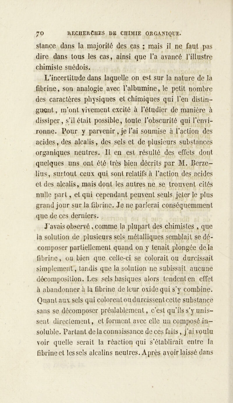 stance dans la majorité des cas ; mais il ne faut pas dire dans tous les cas, ainsi que l’a avancé l’illustre chimiste suédois. L’incertitude dans laquelle on est sur la nature de la fibrine, son analogie avec l’albumine, le petit nombre des caractères physiques et chimiques qui l'en distin- guent , m’ont vivement excité à l’étudier de manière à dissiper, s’il était possible, toute l’obscurité qui l’envi- ronne. Pour y parvenir, je l’ai soumise à l’action des acides, des alcalis, des sels et de plusieurs substances organiques neutres. Il en est résulté des effets dont quelques uns ont été très bien décrits par M. Berze- lius, surtout ceux qui sont relatifs à l’action des acides et des alcalis, mais dont les autres ne se trouvent cités nulle part, et qui cependant peuvent seuls jeter le plus grand jour sur la fibrine. Je ne parlerai conséquemment que de ces derniers. J’avais observé, comme la plupart des chimistes , que la solution de plusieurs sels métalliques semblait se dé- composer partiellement quand on y tenait plongée delà fibrine, ou bien que celle-ci se coiorait ou durcissait simplement, tandis que la solution ne subissait aucune décomposition. Les sels basiques alors tendenten effet à abandonner à la fibrine de leur oxide qui s’y combine. Quant aux sels qui colorent ou durcissent cette substance sans se décomposer préalablement, c'est qu’ils s’y unis- sent directement, et forment avec elle un composé in- soluble. Parlant de la connaissance de ces faits, j'ai voulu voir quelle serait la réaction qui s’établirait entre la fibrinect les sels alcalins neutres. Après avoir laissé dans