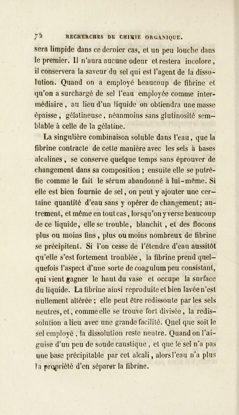 sera limpide dans ce dernier cas, et un peu louche dans le premier. Il n’aura aucune odeur et restera incolore, il conservera la saveur du sel qui est l’agent de la disso- lution. Quand on a employé beaucoup de fibrine et qu’on a surchargé de sel l’eau employée comme inter- médiaire , au lieu d’un liquide on obtiendra une masse épaisse , gélatineuse, néanmoins sans glutinosité sem- blable à celle de la gélatine. La singulière combinaison soluble dans l’eau, que la fibrine contracte de cette manière avec les sels à bases alcalines , se conserve quelque temps sans éprouver de changement dans sa composition ; ensuite elle se putré- fie comme le fait le sérum abandonné à lui-même. Si elle est bien fournie de sel, on peut y ajouter une cer- taine quantité d’eau sans y opérer de changement; au- trement, et même en tout cas, lorsqu’on y verse beaucoup de ce liquide, elle se trouble, blanchit , et des flocons plus ou moins fins, plus ou moins nombreux de fibrine se précipitent. Si i’on cesse de l’étendre d’eau aussitôt qu’elle s’est fortement troublée , la fibrine prend quel- quefois l’aspect d’une sorte de coagulumpeu consistant, qui vient gagner le haut du vase et occupe la surface du liquide. La fibrine ainsi reproduite et bien lavée n’est nullement altérée ; elle peut être redissoute par les sels neutres, et, comme elle se trouve fort divisée, la redis- solulion a lieu avec une grande facilité. Quel que soit le sel employé , la dissolution reste neutre. Quand on l’ai- guise d’un peu de soude caustique , et que !e sel n’a pas une base précipitable par cet alcali, alors l’eau n’a plus la propriété d’en séparer la fibrine.