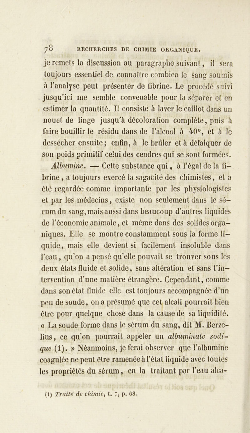 je remets la discussion au paragraphe suivant, il sera toujours essentiel de connaître combien le sang soumis à l’analyse peut présenter de fibrine. Le procédé suivi jusqu’ici me semble convenable pour la séparer et en estimer la quantité. Il consiste à laver le caillot dans un nouet de linge jusqu’à décoloration complète, puis à faire bouillir le résidu dans de l’alcool à 40°, et à le dessécher ensuite; enfin, à le brûler et à défalquer de son poids primitif celui des cendres qui se sont formées. Albumine. — Cette substance qui, à l’égal de la fi- brine , a toujours exercé la sagacité des chimistes, et a été regardée comme importante par les physiologistes et par les médecins, existe non seulement dans le sé- rum du sang, mais aussi dans beaucoup d’autres liquides de l’économie animale, et même dans des solides orga- niques. Elle se montre constamment sous la forme li- quide, mais elle devient si facilement insoluble dans l’eau, qu’on a pensé qu’elle pouvait se trouver sous les deux états fluide et solide, sans altération et sans l’in- tervention d’une matière étrangère. Cependant, comme dans son état fluide elle est toujours accompagnée d’un peu de soude, on a présumé que cet alcali pourrait bien être pour quelque chose dans la cause de sa liquidité. « La soude forme dans le sérum du sang, dit M. Berze- lius, ce qu’on pourrait appeler un albuminate sodi- que (1). » Néanmoins, je ferai observer que l’albumine coagulée ne peut être ramenée à l’état liquide avec toutes les propriétés du sérum, en la traitant par l’eau alca-