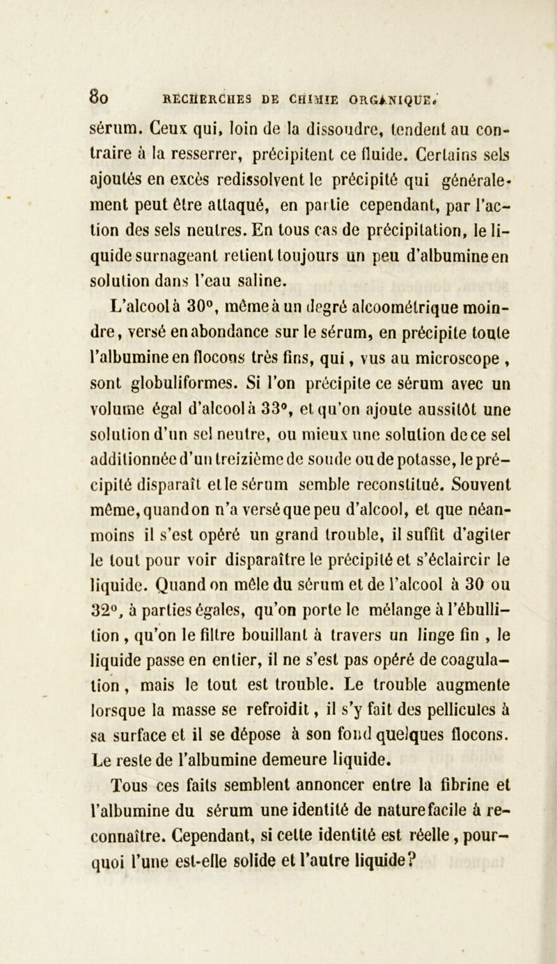 sérum. Ceux qui, loin de la dissoudre, tendent au con- traire à la resserrer, précipitent ce fluide. Certains sels ajoutés en excès redissolvent le précipité qui générale- ment peut être attaqué, en partie cependant, par Fac- tion des sels neutres. En tous cas de précipitation, le li- quide surnageant retient toujours un peu d’albumine en solution dans l’eau saline. L’alcool à 30°, même à un degré alcoomélrique moin- dre, versé en abondance sur le sérum, en précipite toute l’albumine en flocons très fins, qui, vus au microscope , sont globuliformes. Si l’on précipite ce sérum avec un volume égal d’alcoolà 33°, et qu’on ajoute aussitôt une solution d’un sel neutre, ou mieux une solution de ce sel additionnée d’un treizième de soude ou de potasse, le pré- cipité disparaît elle sérum semble reconstitué. Souvent même,quandon n’a versé que peu d’alcool, et que néan- moins il s’est opéré un grand trouble, il suffit d’agiter le tout pour voir disparaître le précipité et s’éclaircir le liquide. Quand on mêle du sérum et de l’alcool à 30 ou 32°, à parties égales, qu’on porte le mélange à l’ébulli- tion , qu’on le filtre bouillant à travers un linge fin , le liquide passe en entier, il ne s’est pas opéré de coagula- tion , mais le tout est trouble. Le trouble augmente lorsque la masse se refroidit, il s’y fait des pellicules à sa surface et il se dépose à son fond quelques flocons. Le reste de l’albumine demeure liquide. Tous ces faits semblent annoncer entre la fibrine et l’albumine du sérum une identité de nature facile à re- connaître. Cependant, si cette identité est réelle, pour- quoi l’une est-elle solide et l’autre liquide?