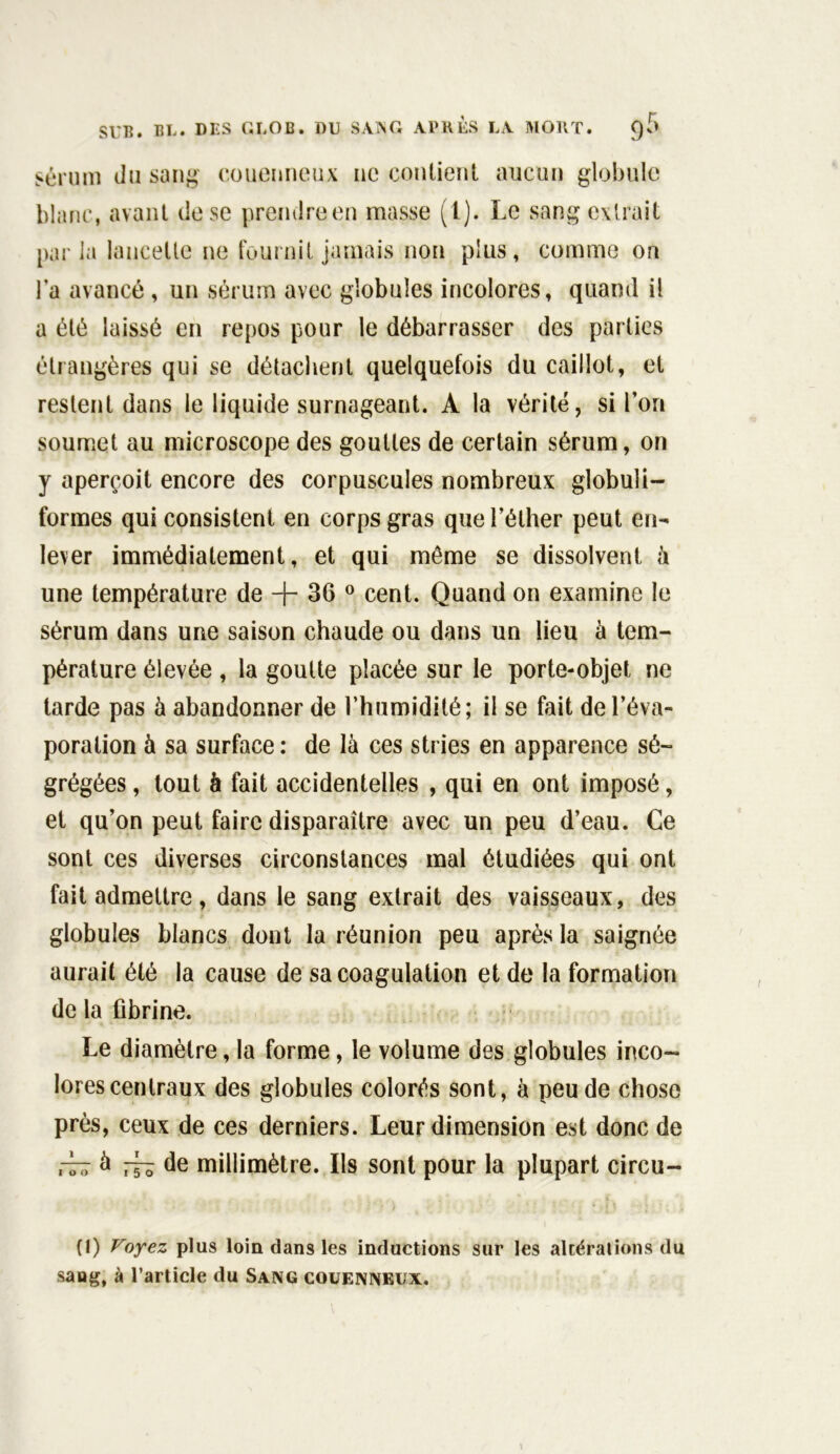 sérum du sang couenneux ne contient aucun globule blanc, avant de se prendre en masse ^t). Le sang extrait parla lancette ne fournit jamais non plus, comme on la avancé , un sérum avec globules incolores, quand il a été laissé en repos pour le débarrasser des parties étrangères qui se détachent quelquefois du caillot, et restent dans le liquide surnageant. A la vérité, si l’or» soumet au microscope des gouttes de certain sérum, on y aperçoit encore des corpuscules nombreux globuli- formes qui consistent en corps gras que l’éther peut en- lever immédiatement, et qui même se dissolvent à une température de + 36 0 cent. Quand on examine le sérum dans une saison chaude ou dans un lieu à tem- pérature élevée , la goutte placée sur le porte-objet ne tarde pas à abandonner de l’humidité; il se fait de l’éva- poration à sa surface : de là ces stries en apparence sé- grégées , tout à fait accidentelles , qui en ont imposé, et qu’on peut faire disparaître avec un peu d’eau. Ce sont ces diverses circonstances mal étudiées qui ont fait admettre, dans le sang extrait des vaisseaux, des globules blancs dont la réunion peu après la saignée aurait été la cause de sa coagulation et de la formation de la fibrine. Le diamètre, la forme, le volume des globules inco- lores centraux des globules colorés sont, à peu de chose près, ceux de ces derniers. Leur dimension est donc de — à ^ de millimètre. Ils sont pour la plupart circu- (1) Voyez plus loin dans les inductions sur les altérations du sang, à l’article du Sang couenneux.