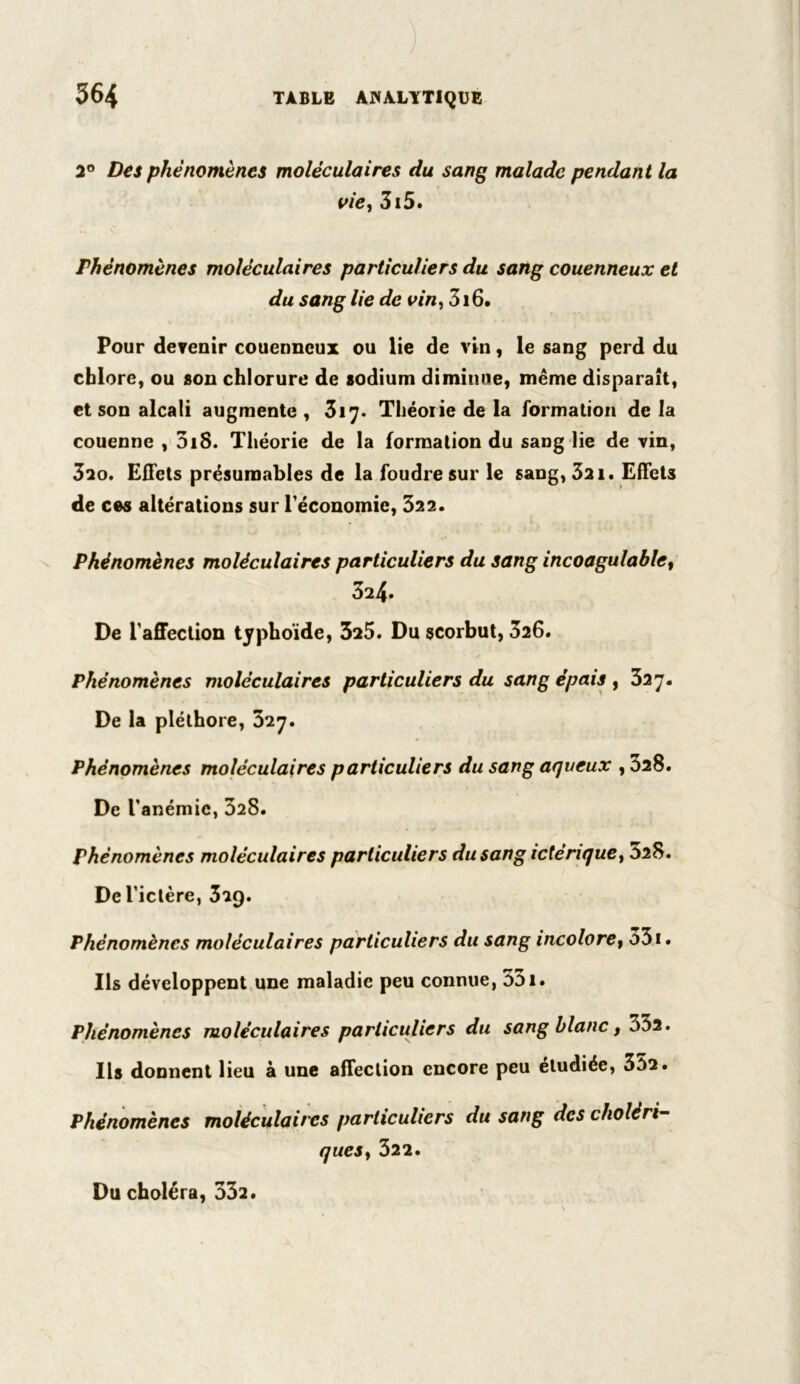 2° Des phénomènes moléculaires du sang malade pendant la vie, 3i5. Phénomènes moléculaires particuliers du sang couenneux et du sang lie de vin, 316. Pour devenir couenneux ou lie de vin, le sang perd du chlore, ou son chlorure de sodium diminue, même disparaît, et son alcali augmente , 317. Théorie de la formation de la couenne , 3iS. Théorie de la formation du sang lie de vin, 3io. Effets présumables de la foudre sur le sang, 321. Effets de ces altérations sur l'économie, 322. Phénomènes moléculaires particuliers du sang incoagulablet 324. De l'affection typhoïde, 325. Du scorbut, 326. Phénomènes moléculaires particuliers du sang épais, 327. De la pléthore, 327. Phénomènes moléculaires particuliers du sang aqueux , 328. De l’anémie, 328. Phénomènes moléculaires particuliers du sang ictériquey 828. De l’ictère, 3i9. Phénomènes moléculaires particuliers du sang incolore, o3i. Ils développent une maladie peu connue, 331. Phénomènes moléculaires particuliers du sang blanc, Sbi. Ils donnent lieu à une affection encore peu étudiée, 352. Phénomènes moléculaires particuliers du sang des cholèri- quesy 322. Du choléra, 332.